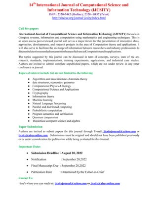 14th
International Journal of Computational Science and
Information Technology (IJCSITY)
ISSN: 2320-7442 (Online); 2320 - 8457 (Print)
http://airccse.org/journal/ijcsity/index.html
Call for papers
International Journal of Computational Science and Information Technology (IJCSITY) focuses on
Complex systems, information and computation using mathematics and engineering techniques. This is
an open access peer-reviewed journal will act as a major forum for the presentation of innovative ideas,
approaches, developments, and research projects in the area of Computation theory and applications. It
will also serve to facilitate the exchange of information between researchers and industry professionals to
discussthelatestissuesandadvancementintheareaofadvancedComputationanditsapplications.
The topics suggested by this journal can be discussed in term of concepts, surveys, state of the art,
research, standards, implementations, running experiments, applications, and industrial case studies.
Authors are invited to submit complete unpublished papers, which are not under review in any other
conference or journal.
Topics of interest include but are not limited to, the following
● Algorithms and data structures Automata theory
● data structures, economics, geometry
● Computational Physics &Biology
● Computational Science and Applications
● Cryptography
● Information theory
● Machine learning
● Natural Language Processing
● Parallel and distributed computing
● Probabilistic computation
● Program semantics and verification
● Quantum computation
● Theoretical computer science and algebra
Paper Submission
Authors are invited to submit papers for this journal through E-mail: ijcsityjournal@yahoo.com or
ijcsity@aircconline.com. Submissions must be original and should not have been published previously
or be under consideration for publication while being evaluated for this Journal.
Important Dates
 Submission Deadline : August 20, 2022
 Notification : September 20,2022
 Final Manuscript Due : September 28,2022
 Publication Date : Determined by the Editor-in-Chief
Contact Us:
Here's where you can reach us: ijcsityjournal@yahoo.com or ijcsity@aircconline.com
 