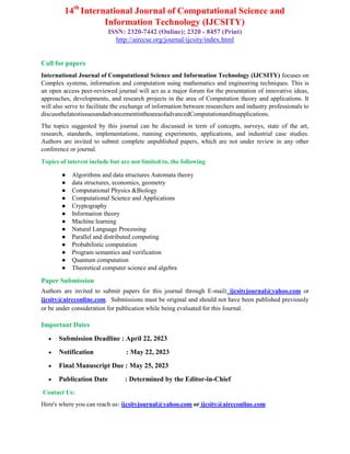 14th
International Journal of Computational Science and
Information Technology (IJCSITY)
ISSN: 2320-7442 (Online); 2320 - 8457 (Print)
http://airccse.org/journal/ijcsity/index.html
Call for papers
International Journal of Computational Science and Information Technology (IJCSITY) focuses on
Complex systems, information and computation using mathematics and engineering techniques. This is
an open access peer-reviewed journal will act as a major forum for the presentation of innovative ideas,
approaches, developments, and research projects in the area of Computation theory and applications. It
will also serve to facilitate the exchange of information between researchers and industry professionals to
discussthelatestissuesandadvancementintheareaofadvancedComputationanditsapplications.
The topics suggested by this journal can be discussed in term of concepts, surveys, state of the art,
research, standards, implementations, running experiments, applications, and industrial case studies.
Authors are invited to submit complete unpublished papers, which are not under review in any other
conference or journal.
Topics of interest include but are not limited to, the following
● Algorithms and data structures Automata theory
● data structures, economics, geometry
● Computational Physics &Biology
● Computational Science and Applications
● Cryptography
● Information theory
● Machine learning
● Natural Language Processing
● Parallel and distributed computing
● Probabilistic computation
● Program semantics and verification
● Quantum computation
● Theoretical computer science and algebra
Paper Submission
Authors are invited to submit papers for this journal through E-mail: ijcsityjournal@yahoo.com or
ijcsity@aircconline.com. Submissions must be original and should not have been published previously
or be under consideration for publication while being evaluated for this Journal.
Important Dates
 Submission Deadline : April 22, 2023
 Notification : May 22, 2023
 Final Manuscript Due : May 25, 2023
 Publication Date : Determined by the Editor-in-Chief
Contact Us:
Here's where you can reach us: ijcsityjournal@yahoo.com or ijcsity@aircconline.com
 
