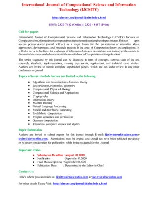 International Journal of Computational Science and Information
Technology (IJCSITY)
http://airccse.org/journal/ijcsity/index.html
ISSN: 2320-7442 (Online); 2320 - 8457 (Print)
Call for papers
International Journal of Computational Science and Information Technology (IJCSITY) focuses on
Complexsystems,informationandcomputationusingmathematicsandengineeringtechniques.Thisisan open
access peer-reviewed journal will act as a major forum for the presentation of innovative ideas,
approaches, developments, and research projects in the area of Computation theory and applications. It
will also serve to facilitate the exchange of information between researchers and industry professionals to
discussthelatestissuesandadvancementintheareaofadvancedComputationanditsapplications
The topics suggested by this journal can be discussed in term of concepts, surveys, state of the art,
research, standards, implementations, running experiments, applications, and industrial case studies.
Authors are invited to submit complete unpublished papers, which are not under review in any other
conference or journal.
Topics of interest include but are not limited to, the following
● Algorithms and data structures Automata theory
● data structures,economics, geometry
● Computational Physics &Biology
● Computational Science and Applications
● Cryptography
● Information theory
● Machine learning
● Natural Language Processing
● Parallel and distributed computing
● Probabilistic computation
● Program semantics and verification
● Quantum computation
● Theoretical computer science and algebra
Paper Submission
Authors are invited to submit papers for this journal through E-mail: ijcsityjournal@yahoo.comor
ijcsity@aircconline.com. Submissions must be original and should not have been published previously
or be under consideration for publication while being evaluated for this Journal.
Important Dates
● Submission Deadline :August 01,2020
● Notification : September 01,2020
● Final Manuscript Due : September 09,2020
● Publication Date : Determined by the Editor-in-Chief
Contact Us:
Here's where you can reach us: ijcsityjournal@yahoo.com or ijcsity@aircconline.com
For other details Please Visit: http://airccse.org/journal/ijcsity/index.html
 