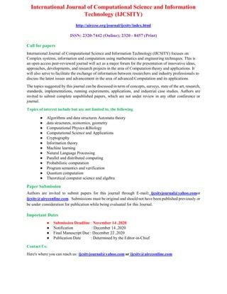 International Journal of Computational Science and Information
Technology (IJCSITY)
http://airccse.org/journal/ijcsity/index.html
ISSN: 2320-7442 (Online); 2320 - 8457 (Print)
Call for papers
International Journal of Computational Science and Information Technology (IJCSITY) focuses on
Complex systems, information and computation using mathematics and engineering techniques. This is
an open access peer-reviewed journal will act as a major forum for the presentation of innovative ideas,
approaches, developments, and research projects in the area of Computation theory and applications. It
will also serve to facilitate the exchange of information between researchers and industry professionals to
discuss the latest issues and advancement in the area of advanced Computation and its applications.
The topics suggested by this journal can be discussed in term of concepts, surveys, state of the art, research,
standards, implementations, running experiments, applications, and industrial case studies. Authors are
invited to submit complete unpublished papers, which are not under review in any other conference or
journal.
Topics of interest include but are not limited to, the following
● Algorithms and data structures Automata theory
● data structures, economics, geometry
● Computational Physics &Biology
● Computational Science and Applications
● Cryptography
● Information theory
● Machine learning
● Natural Language Processing
● Parallel and distributed computing
● Probabilistic computation
● Program semantics and verification
● Quantum computation
● Theoretical computer science and algebra
Paper Submission
Authors are invited to submit papers for this journal through E-mail: ijcsityjournal@yahoo.comor
iijcsity@aircconline.com. Submissions must be original and should not have been published previously or
be under consideration for publication while being evaluated for this Journal.
Important Dates
● Submission Deadline : November 14 ,2020
● Notification : December 14 ,2020
● Final Manuscript Due : December 22 ,2020
● Publication Date : Determined by the Editor-in-Chief
Contact Us:
Here's where you can reach us: ijcsityjournal@yahoo.com or ijcsity@aircconline.com
 
