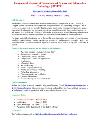 International Journal of Computational Science and Information
Technology (IJCSITY)
http://airccse.org/journal/ijcsity/index.html
ISSN: 2320-7442 (Online); 2320 - 8457 (Print)
Call for papers
International Journal of Computational Science and Information Technology (IJCSITY) focuses on
Complex systems, information and computation using mathematics and engineering techniques. This is
an open access peer-reviewed journal will act as a major forum for the presentation of innovative ideas,
approaches,developments, and research projects in the area of Computation theory and applications. It
will also serve to facilitate the exchange of information between researchers and industry professionals to
discuss the latest issues and advancement in the area of advanced Computation and its applications.
The topics suggested by this journal can be discussed in term of concepts,surveys, state of the art,research,
standards, implementations, running experiments, applications, and industrial case studies. Authors are
invited to submit complete unpublished papers, which are not under review in any other conference or
journal.
Topics of interest include but are not limited to, the following
● Algorithms and data structures Automata theory
● data structures,economics, geometry
● Computational Physics &Biology
● Computational Science and Applications
● Cryptography
● Information theory
● Machine learning
● Natural Language Processing
● Parallel and distributed computing
● Probabilistic computation
● Program semantics and verification
● Quantum computation
● Theoretical computer science and algebra
Paper Submission
Authors are invited to submit papers for this journal through E-mail: ijcsityjournal@yahoo.com or
ijcsity@aircconline.com. Submissions must be original and should not have been published previously or
be under consideration for publication while being evaluated for this Journal.
Important Dates
 Submission Deadline : May 15 ,2021
 Notification : June 15 ,2021
 Final Manuscript Due : June 22, 2021
 Publication Date: Determined by the Editor-in-Chief
Contact Us:
Here's where you can reach us: ijcsityjournal@yahoo.com or ijcsity@aircconline.com
 