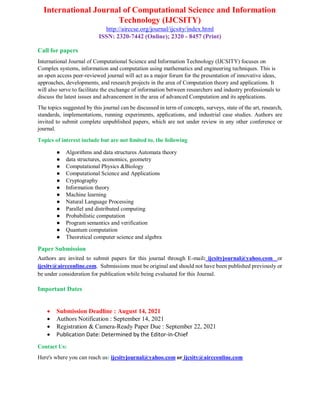 International Journal of Computational Science and Information
Technology (IJCSITY)
http://airccse.org/journal/ijcsity/index.html
ISSN: 2320-7442 (Online); 2320 - 8457 (Print)
Call for papers
International Journal of Computational Science and Information Technology (IJCSITY) focuses on
Complex systems, information and computation using mathematics and engineering techniques. This is
an open access peer-reviewed journal will act as a major forum for the presentation of innovative ideas,
approaches, developments, and research projects in the area of Computation theory and applications. It
will also serve to facilitate the exchange of information between researchers and industry professionals to
discuss the latest issues and advancement in the area of advanced Computation and its applications.
The topics suggested by this journal can be discussed in term of concepts, surveys, state of the art, research,
standards, implementations, running experiments, applications, and industrial case studies. Authors are
invited to submit complete unpublished papers, which are not under review in any other conference or
journal.
Topics of interest include but are not limited to, the following
● Algorithms and data structures Automata theory
● data structures, economics, geometry
● Computational Physics &Biology
● Computational Science and Applications
● Cryptography
● Information theory
● Machine learning
● Natural Language Processing
● Parallel and distributed computing
● Probabilistic computation
● Program semantics and verification
● Quantum computation
● Theoretical computer science and algebra
Paper Submission
Authors are invited to submit papers for this journal through E-mail: ijcsityjournal@yahoo.com or
ijcsity@aircconline.com. Submissions must be original and should not have been published previously or
be under consideration for publication while being evaluated for this Journal.
Important Dates
 Submission Deadline : August 14, 2021
 Authors Notification : September 14, 2021
 Registration & Camera-Ready Paper Due : September 22, 2021
 Publication Date: Determined by the Editor-in-Chief
Contact Us:
Here's where you can reach us: ijcsityjournal@yahoo.com or ijcsity@aircconline.com
 