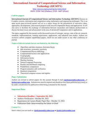 International Journal of Computational Science and Information
Technology (IJCSITY)
http://airccse.org/journal/ijcsity/index.html
ISSN: 2320-7442 (Online); 2320 - 8457 (Print)
Call for papers
International Journal of Computational Science and Information Technology (IJCSITY) focuses on
Complex systems, information and computation using mathematics and engineering techniques. This is an
open access peer-reviewed journal will act as a major forum for the presentation of innovative ideas,
approaches, developments, and research projects in the area of Computation theory and applications. It will
also serve to facilitate the exchange of information between researchers and industry professionals to
discuss the latest issues and advancement in the area of advanced Computation and its applications.
The topics suggested by this journal can be discussed in term of concepts, surveys, state of the art, research,
standards, implementations, running experiments, applications, and industrial case studies. Authors are
invited to submit complete unpublished papers, which are not under review in any other conference or
journal.
Topics of interest include but are not limited to, the following
● Algorithms and data structures Automata theory
● data structures, economics, geometry
● Computational Physics &Biology
● Computational Science and Applications
● Cryptography
● Information theory
● Machine learning
● Natural Language Processing
● Parallel and distributed computing
● Probabilistic computation
● Program semantics and verification
● Quantum computation
● Theoretical computer science and algebra
Paper Submission
Authors are invited to submit papers for this journal through E-mail: ijcsityjournal@yahoo.com or
ijcsity@aircconline.com. Submissions must be original and should not have been published previously or
be under consideration for publication while being evaluated for this Journal.
Important Dates
 Submission Deadline : September 04, 2021
 Authors Notification : October 04, 2021
 Registration & Camera-Ready Paper Due : October 12, 2021
 Publication Date: Determined by the Editor-in-Chief
Contact Us:
Here's where you can reach us: ijcsityjournal@yahoo.com or ijcsity@aircconline.com
 