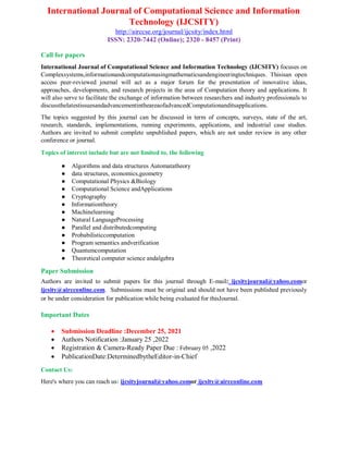 International Journal of Computational Science and Information
Technology (IJCSITY)
http://airccse.org/journal/ijcsity/index.html
ISSN: 2320-7442 (Online); 2320 - 8457 (Print)
Call for papers
International Journal of Computational Science and Information Technology (IJCSITY) focuses on
Complexsystems,informationandcomputationusingmathematicsandengineeringtechniques. Thisisan open
access peer-reviewed journal will act as a major forum for the presentation of innovative ideas,
approaches, developments, and research projects in the area of Computation theory and applications. It
will also serve to facilitate the exchange of information between researchers and industry professionals to
discussthelatestissuesandadvancementintheareaofadvancedComputationanditsapplications.
The topics suggested by this journal can be discussed in term of concepts, surveys, state of the art,
research, standards, implementations, running experiments, applications, and industrial case studies.
Authors are invited to submit complete unpublished papers, which are not under review in any other
conference or journal.
Topics of interest include but are not limited to, the following
● Algorithms and data structures Automatatheory
● data structures, economics,geometry
● Computational Physics &Biology
● Computational Science andApplications
● Cryptography
● Informationtheory
● Machinelearning
● Natural LanguageProcessing
● Parallel and distributedcomputing
● Probabilisticcomputation
● Program semantics andverification
● Quantumcomputation
● Theoretical computer science andalgebra
Paper Submission
Authors are invited to submit papers for this journal through E-mail: ijcsityjournal@yahoo.comor
ijcsity@aircconline.com. Submissions must be original and should not have been published previously
or be under consideration for publication while being evaluated for thisJournal.
Important Dates
 Submission Deadline :December 25, 2021
 Authors Notification :January 25 ,2022
 Registration & Camera-Ready Paper Due : February 05 ,2022
 PublicationDate:DeterminedbytheEditor-in-Chief
Contact Us:
Here's where you can reach us: ijcsityjournal@yahoo.comor ijcsity@aircconline.com
 