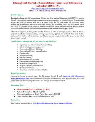 International Journal of Computational Science and Information
Technology (IJCSITY)
http://airccse.org/journal/ijcsity/index.html
ISSN: 2320-7442 (Online); 2320 - 8457 (Print)
Call for papers
International Journal of Computational Science and Information Technology (IJCSITY) focuses on
Complexsystems,informationandcomputationusingmathematicsandengineeringtechniques. Thisisan open
access peer-reviewed journal will act as a major forum for the presentation of innovative ideas,
approaches, developments, and research rojects in the area of Computation theory and applications. It will
also serve to facilitate the exchange of information between researchers and industry professionals to
discussthelatestissuesandadvancementintheareaofadvancedComputationanditsapplications.
The topics suggested by this journal can be discussed in term of concepts, surveys, state of the art,
research, standards, implementations, running experiments, applications, and industrial case studies.
Authors are invited to submit complete unpublished papers, which are not under review in any other
conference or journal.
Topics of interest include but are not limited to, the following
● Algorithms and data structures Automatatheory
● data structures, economics,geometry
● Computational Physics &Biology
● Computational Science andApplications
● Cryptography
● Informationtheory
● Machinelearning
● Natural LanguageProcessing
● Parallel and distributedcomputing
● Probabilisticcomputation
● Program semantics andverification
● Quantumcomputation
● Theoretical computer science andalgebra
Paper Submission
Authors are invited to submit papers for this journal through E-mail: ijcsityjournal@yahoo.comor
ijcsity@aircconline.com. Submissions must be original and should not have been published previously
or be under consideration for publication while being evaluated for thisJournal.
Important Dates
 Submission Deadline :February 19, 2022
 Authors Notification :March 19,2022
 Registration & Camera-Ready Paper Due :March 26,2022
 PublicationDate:DeterminedbytheEditor-in-Chief
Contact Us:
Here's where you can reach us: ijcsityjournal@yahoo.comor ijcsity@aircconline.com
 