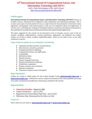 14th
International Journal of Computational Science and
Information Technology (IJCSITY)
ISSN: 2320-7442 (Online); 2320 - 8457 (Print)
http://airccse.org/journal/ijcsity/index.html
Call for papers
International Journal of Computational Science and Information Technology (IJCSITY) focuses on
Complex systems, information and computation using mathematics and engineering techniques. This is
an open access peer-reviewed journal will act as a major forum for the presentation of innovative ideas,
approaches, developments, and research projects in the area of Computation theory and applications. It
will also serve to facilitate the exchange of information between researchers and industry professionals to
discussthelatestissuesandadvancementintheareaofadvancedComputationanditsapplications.
The topics suggested by this journal can be discussed in term of concepts, surveys, state of the art,
research, standards, implementations, running experiments, applications, and industrial case studies.
Authors are invited to submit complete unpublished papers, which are not under review in any other
conference or journal.
Topics of interest include but are not limited to, the following
● Algorithms and data structures Automata theory
● data structures, economics, geometry
● Computational Physics &Biology
● Computational Science and Applications
● Cryptography
● Information theory
● Machine learning
● Natural Language Processing
● Parallel and distributed computing
● Probabilistic computation
● Program semantics and verification
● Quantum computation
● Theoretical computer science and algebra
Paper Submission
Authors are invited to submit papers for this journal through E-mail: ijcsityjournal@yahoo.com or
ijcsity@aircconline.com. Submissions must be original and should not have been published previously
or be under consideration for publication while being evaluated for this Journal.
Important Dates
 Submission Deadline : March 12, 2022
 Authors Notification : April 12,2022
 Registration & Camera-Ready Paper Due : April 20,2022
 Publication Date: Determined by the Editor-in-Chief
Contact Us:
Here's where you can reach us: ijcsityjournal@yahoo.com or ijcsity@aircconline.com
 