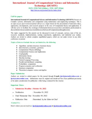 International Journal of Computational Science and Information
Technology (IJCSITY)
ISSN: 2320-7442 (Online); 2320 - 8457 (Print)
http://airccse.org/journal/ijcsity/index.html
Call for papers
International Journal of Computational Science and Information Technology (IJCSITY) focuses on
Complex systems, information and computation using mathematics and engineering techniques. This is
an open access peer-reviewed journal will act as a major forum for the presentation of innovative ideas,
approaches, developments, and research projects in the area of Computation theory and applications. It
will also serve to facilitate the exchange of information between researchers and industry professionals to
discussthelatestissuesandadvancementintheareaofadvancedComputationanditsapplications.
The topics suggested by this journal can be discussed in term of concepts, surveys, state of the art,
research, standards, implementations, running experiments, applications, and industrial case studies.
Authors are invited to submit complete unpublished papers, which are not under review in any other
conference or journal.
Topics of interest include but are not limited to, the following
● Algorithms and data structures Automata theory
● data structures,economics, geometry
● Computational Physics &Biology
● Computational Science and Applications
● Cryptography
● Information theory
● Machine learning
● Natural Language Processing
● Parallel and distributed computing
● Probabilistic computation
● Program semantics and verification
● Quantum computation
● Theoretical computer science and algebra
Paper Submission
Authors are invited to submit papers for this journal through E-mail: ijcsityjournal@yahoo.com or
ijcsity@aircconline.com. Submissions must be original and should not have been published previously
or be under consideration for publication while being evaluated for this Journal.
Important Dates
 Submission Deadline : October 01, 2022
 Notification : November 01, 2022
 Final Manuscript Due : November 09, 2022
 Publication Date : Determined by the Editor-in-Chief
Contact Us:
Here's where you can reach us: ijcsityjournal@yahoo.com or ijcsity@aircconline.com
 