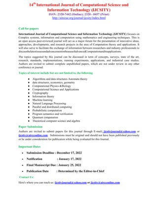 14th
International Journal of Computational Science and
Information Technology (IJCSITY)
ISSN: 2320-7442 (Online); 2320 - 8457 (Print)
http://airccse.org/journal/ijcsity/index.html
Call for papers
International Journal of Computational Science and Information Technology (IJCSITY) focuses on
Complex systems, information and computation using mathematics and engineering techniques. This is
an open access peer-reviewed journal will act as a major forum for the presentation of innovative ideas,
approaches, developments, and research projects in the area of Computation theory and applications. It
will also serve to facilitate the exchange of information between researchers and industry professionals to
discussthelatestissuesandadvancementintheareaofadvancedComputationanditsapplications.
The topics suggested by this journal can be discussed in term of concepts, surveys, state of the art,
research, standards, implementations, running experiments, applications, and industrial case studies.
Authors are invited to submit complete unpublished papers, which are not under review in any other
conference or journal.
Topics of interest include but are not limited to, the following
● Algorithms and data structures Automata theory
● data structures, economics, geometry
● Computational Physics &Biology
● Computational Science and Applications
● Cryptography
● Information theory
● Machine learning
● Natural Language Processing
● Parallel and distributed computing
● Probabilistic computation
● Program semantics and verification
● Quantum computation
● Theoretical computer science and algebra
Paper Submission
Authors are invited to submit papers for this journal through E-mail: ijcsityjournal@yahoo.com or
ijcsity@aircconline.com. Submissions must be original and should not have been published previously
or be under consideration for publication while being evaluated for this Journal.
Important Dates
 Submission Deadline : December 17, 2022
 Notification : January 17, 2022
 Final Manuscript Due : January 25, 2022
 Publication Date : Determined by the Editor-in-Chief
Contact Us:
Here's where you can reach us: ijcsityjournal@yahoo.com or ijcsity@aircconline.com
 