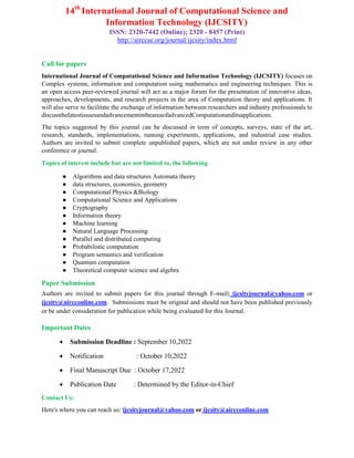 14th
International Journal of Computational Science and
Information Technology (IJCSITY)
ISSN: 2320-7442 (Online); 2320 - 8457 (Print)
http://airccse.org/journal/ijcsity/index.html
Call for papers
International Journal of Computational Science and Information Technology (IJCSITY) focuses on
Complex systems, information and computation using mathematics and engineering techniques. This is
an open access peer-reviewed journal will act as a major forum for the presentation of innovative ideas,
approaches, developments, and research projects in the area of Computation theory and applications. It
will also serve to facilitate the exchange of information between researchers and industry professionals to
discussthelatestissuesandadvancementintheareaofadvancedComputationanditsapplications.
The topics suggested by this journal can be discussed in term of concepts, surveys, state of the art,
research, standards, implementations, running experiments, applications, and industrial case studies.
Authors are invited to submit complete unpublished papers, which are not under review in any other
conference or journal.
Topics of interest include but are not limited to, the following
● Algorithms and data structures Automata theory
● data structures, economics, geometry
● Computational Physics &Biology
● Computational Science and Applications
● Cryptography
● Information theory
● Machine learning
● Natural Language Processing
● Parallel and distributed computing
● Probabilistic computation
● Program semantics and verification
● Quantum computation
● Theoretical computer science and algebra
Paper Submission
Authors are invited to submit papers for this journal through E-mail: ijcsityjournal@yahoo.com or
ijcsity@aircconline.com. Submissions must be original and should not have been published previously
or be under consideration for publication while being evaluated for this Journal.
Important Dates
 Submission Deadline : September 10,2022
 Notification : October 10,2022
 Final Manuscript Due : October 17,2022
 Publication Date : Determined by the Editor-in-Chief
Contact Us:
Here's where you can reach us: ijcsityjournal@yahoo.com or ijcsity@aircconline.com
 