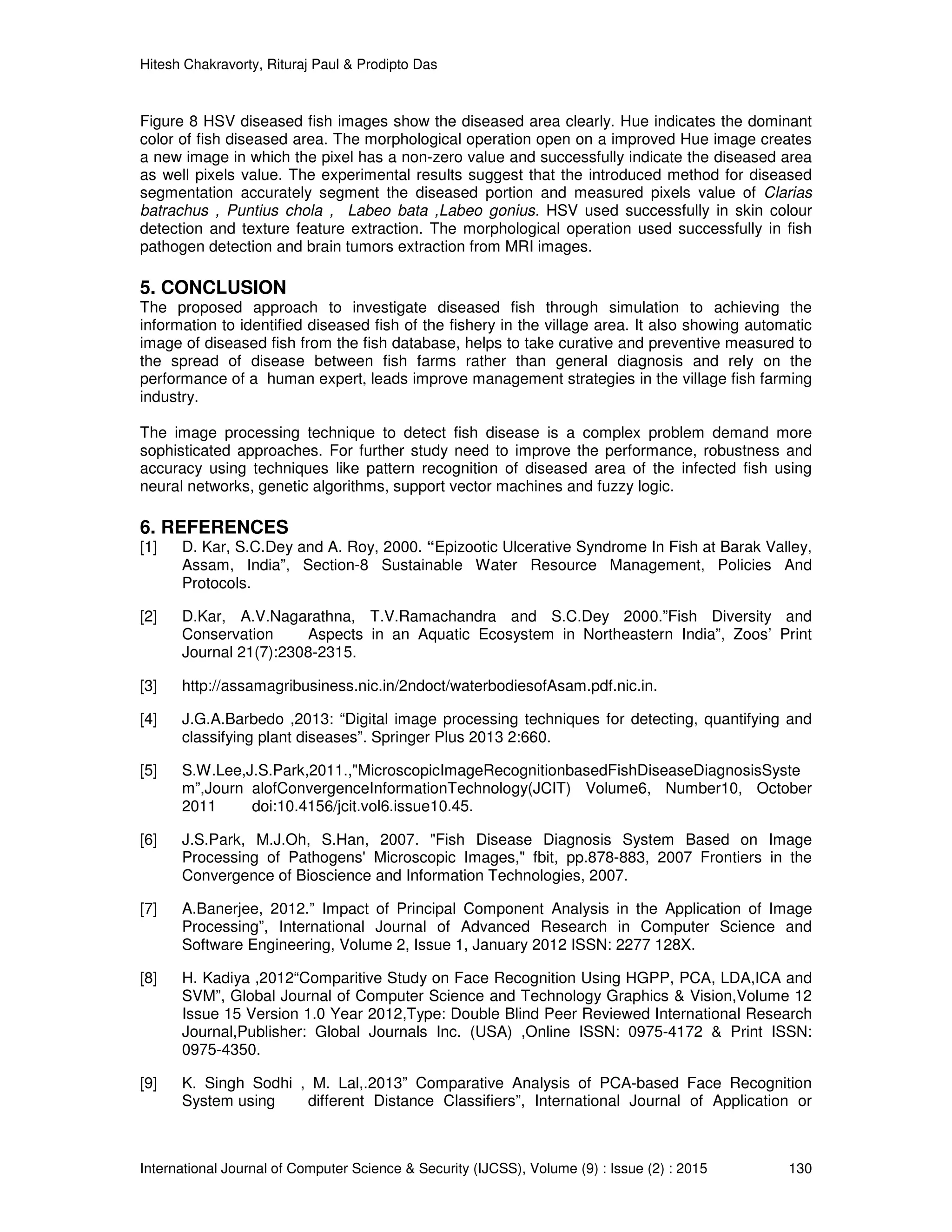 Hitesh Chakravorty, Rituraj Paul & Prodipto Das
International Journal of Computer Science & Security (IJCSS), Volume (9) : Issue (2) : 2015 130
Figure 8 HSV diseased fish images show the diseased area clearly. Hue indicates the dominant
color of fish diseased area. The morphological operation open on a improved Hue image creates
a new image in which the pixel has a non-zero value and successfully indicate the diseased area
as well pixels value. The experimental results suggest that the introduced method for diseased
segmentation accurately segment the diseased portion and measured pixels value of Clarias
batrachus , Puntius chola , Labeo bata ,Labeo gonius. HSV used successfully in skin colour
detection and texture feature extraction. The morphological operation used successfully in fish
pathogen detection and brain tumors extraction from MRI images.
5. CONCLUSION
The proposed approach to investigate diseased fish through simulation to achieving the
information to identified diseased fish of the fishery in the village area. It also showing automatic
image of diseased fish from the fish database, helps to take curative and preventive measured to
the spread of disease between fish farms rather than general diagnosis and rely on the
performance of a human expert, leads improve management strategies in the village fish farming
industry.
The image processing technique to detect fish disease is a complex problem demand more
sophisticated approaches. For further study need to improve the performance, robustness and
accuracy using techniques like pattern recognition of diseased area of the infected fish using
neural networks, genetic algorithms, support vector machines and fuzzy logic.
6. REFERENCES
[1] D. Kar, S.C.Dey and A. Roy, 2000. “Epizootic Ulcerative Syndrome In Fish at Barak Valley,
Assam, India”, Section-8 Sustainable Water Resource Management, Policies And
Protocols.
[2] D.Kar, A.V.Nagarathna, T.V.Ramachandra and S.C.Dey 2000.”Fish Diversity and
Conservation Aspects in an Aquatic Ecosystem in Northeastern India”, Zoos’ Print
Journal 21(7):2308-2315.
[3] http://assamagribusiness.nic.in/2ndoct/waterbodiesofAsam.pdf.nic.in.
[4] J.G.A.Barbedo ,2013: “Digital image processing techniques for detecting, quantifying and
classifying plant diseases”. Springer Plus 2013 2:660.
[5] S.W.Lee,J.S.Park,2011.,"MicroscopicImageRecognitionbasedFishDiseaseDiagnosisSyste
m”,Journ alofConvergenceInformationTechnology(JCIT) Volume6, Number10, October
2011 doi:10.4156/jcit.vol6.issue10.45.
[6] J.S.Park, M.J.Oh, S.Han, 2007. "Fish Disease Diagnosis System Based on Image
Processing of Pathogens' Microscopic Images," fbit, pp.878-883, 2007 Frontiers in the
Convergence of Bioscience and Information Technologies, 2007.
[7] A.Banerjee, 2012.” Impact of Principal Component Analysis in the Application of Image
Processing”, International Journal of Advanced Research in Computer Science and
Software Engineering, Volume 2, Issue 1, January 2012 ISSN: 2277 128X.
[8] H. Kadiya ,2012“Comparitive Study on Face Recognition Using HGPP, PCA, LDA,ICA and
SVM”, Global Journal of Computer Science and Technology Graphics & Vision,Volume 12
Issue 15 Version 1.0 Year 2012,Type: Double Blind Peer Reviewed International Research
Journal,Publisher: Global Journals Inc. (USA) ,Online ISSN: 0975-4172 & Print ISSN:
0975-4350.
[9] K. Singh Sodhi , M. Lal,.2013” Comparative Analysis of PCA-based Face Recognition
System using different Distance Classifiers”, International Journal of Application or
 