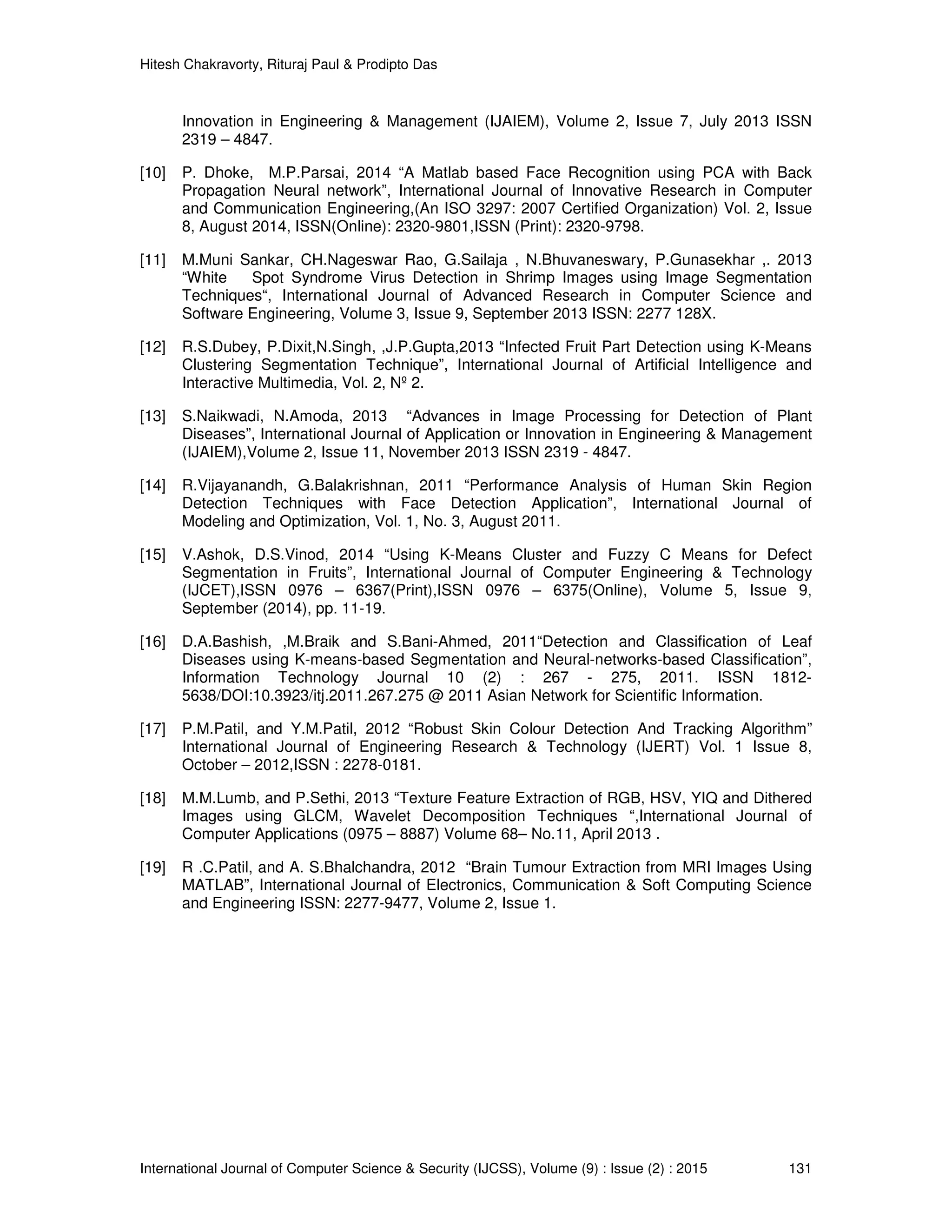 Hitesh Chakravorty, Rituraj Paul & Prodipto Das
International Journal of Computer Science & Security (IJCSS), Volume (9) : Issue (2) : 2015 131
Innovation in Engineering & Management (IJAIEM), Volume 2, Issue 7, July 2013 ISSN
2319 – 4847.
[10] P. Dhoke, M.P.Parsai, 2014 “A Matlab based Face Recognition using PCA with Back
Propagation Neural network”, International Journal of Innovative Research in Computer
and Communication Engineering,(An ISO 3297: 2007 Certified Organization) Vol. 2, Issue
8, August 2014, ISSN(Online): 2320-9801,ISSN (Print): 2320-9798.
[11] M.Muni Sankar, CH.Nageswar Rao, G.Sailaja , N.Bhuvaneswary, P.Gunasekhar ,. 2013
“White Spot Syndrome Virus Detection in Shrimp Images using Image Segmentation
Techniques“, International Journal of Advanced Research in Computer Science and
Software Engineering, Volume 3, Issue 9, September 2013 ISSN: 2277 128X.
[12] R.S.Dubey, P.Dixit,N.Singh, ,J.P.Gupta,2013 “Infected Fruit Part Detection using K-Means
Clustering Segmentation Technique”, International Journal of Artificial Intelligence and
Interactive Multimedia, Vol. 2, Nº 2.
[13] S.Naikwadi, N.Amoda, 2013 “Advances in Image Processing for Detection of Plant
Diseases”, International Journal of Application or Innovation in Engineering & Management
(IJAIEM),Volume 2, Issue 11, November 2013 ISSN 2319 - 4847.
[14] R.Vijayanandh, G.Balakrishnan, 2011 “Performance Analysis of Human Skin Region
Detection Techniques with Face Detection Application”, International Journal of
Modeling and Optimization, Vol. 1, No. 3, August 2011.
[15] V.Ashok, D.S.Vinod, 2014 “Using K-Means Cluster and Fuzzy C Means for Defect
Segmentation in Fruits”, International Journal of Computer Engineering & Technology
(IJCET),ISSN 0976 – 6367(Print),ISSN 0976 – 6375(Online), Volume 5, Issue 9,
September (2014), pp. 11-19.
[16] D.A.Bashish, ,M.Braik and S.Bani-Ahmed, 2011“Detection and Classification of Leaf
Diseases using K-means-based Segmentation and Neural-networks-based Classification”,
Information Technology Journal 10 (2) : 267 - 275, 2011. ISSN 1812-
5638/DOI:10.3923/itj.2011.267.275 @ 2011 Asian Network for Scientific Information.
[17] P.M.Patil, and Y.M.Patil, 2012 “Robust Skin Colour Detection And Tracking Algorithm”
International Journal of Engineering Research & Technology (IJERT) Vol. 1 Issue 8,
October – 2012,ISSN : 2278-0181.
[18] M.M.Lumb, and P.Sethi, 2013 “Texture Feature Extraction of RGB, HSV, YIQ and Dithered
Images using GLCM, Wavelet Decomposition Techniques “,International Journal of
Computer Applications (0975 – 8887) Volume 68– No.11, April 2013 .
[19] R .C.Patil, and A. S.Bhalchandra, 2012 “Brain Tumour Extraction from MRI Images Using
MATLAB”, International Journal of Electronics, Communication & Soft Computing Science
and Engineering ISSN: 2277-9477, Volume 2, Issue 1.
 