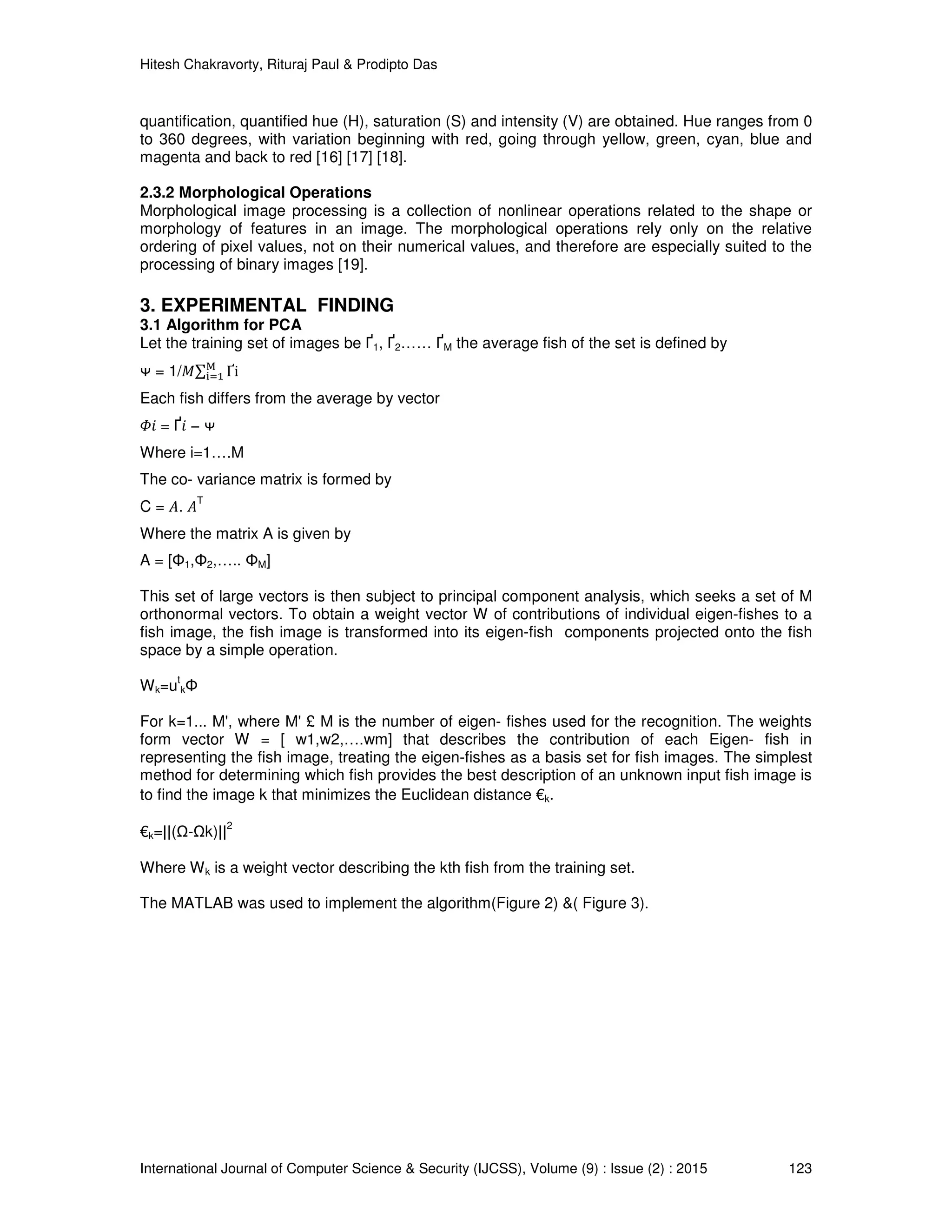 Hitesh Chakravorty, Rituraj Paul & Prodipto Das
International Journal of Computer Science & Security (IJCSS), Volume (9) : Issue (2) : 2015 123
quantification, quantified hue (H), saturation (S) and intensity (V) are obtained. Hue ranges from 0
to 360 degrees, with variation beginning with red, going through yellow, green, cyan, blue and
magenta and back to red [16] [17] [18].
2.3.2 Morphological Operations
Morphological image processing is a collection of nonlinear operations related to the shape or
morphology of features in an image. The morphological operations rely only on the relative
ordering of pixel values, not on their numerical values, and therefore are especially suited to the
processing of binary images [19].
3. EXPERIMENTAL FINDING
3.1 Algorithm for PCA
Let the training set of images be Ґ1, Ґ2…… ҐM the average fish of the set is defined by
ᴪ = 1/‫∑ܯ‬ Ґi୑
୧ୀଵ
Each fish differs from the average by vector
ߔ݅ = Ґ݅ − ᴪ
Where i=1….M
The co- variance matrix is formed by
C = ‫.ܣ‬ ‫ܣ‬
T
Where the matrix A is given by
A = [Φ1,Φ2,….. ΦM]
This set of large vectors is then subject to principal component analysis, which seeks a set of M
orthonormal vectors. To obtain a weight vector W of contributions of individual eigen-fishes to a
fish image, the fish image is transformed into its eigen-fish components projected onto the fish
space by a simple operation.
Wk=u
t
kΦ
For k=1... M', where M' £ M is the number of eigen- fishes used for the recognition. The weights
form vector W = [ w1,w2,….wm] that describes the contribution of each Eigen- fish in
representing the fish image, treating the eigen-fishes as a basis set for fish images. The simplest
method for determining which fish provides the best description of an unknown input fish image is
to find the image k that minimizes the Euclidean distance €k.
€k=||(Ω-Ωk)||
2
Where Wk is a weight vector describing the kth fish from the training set.
The MATLAB was used to implement the algorithm(Figure 2) &( Figure 3).
 