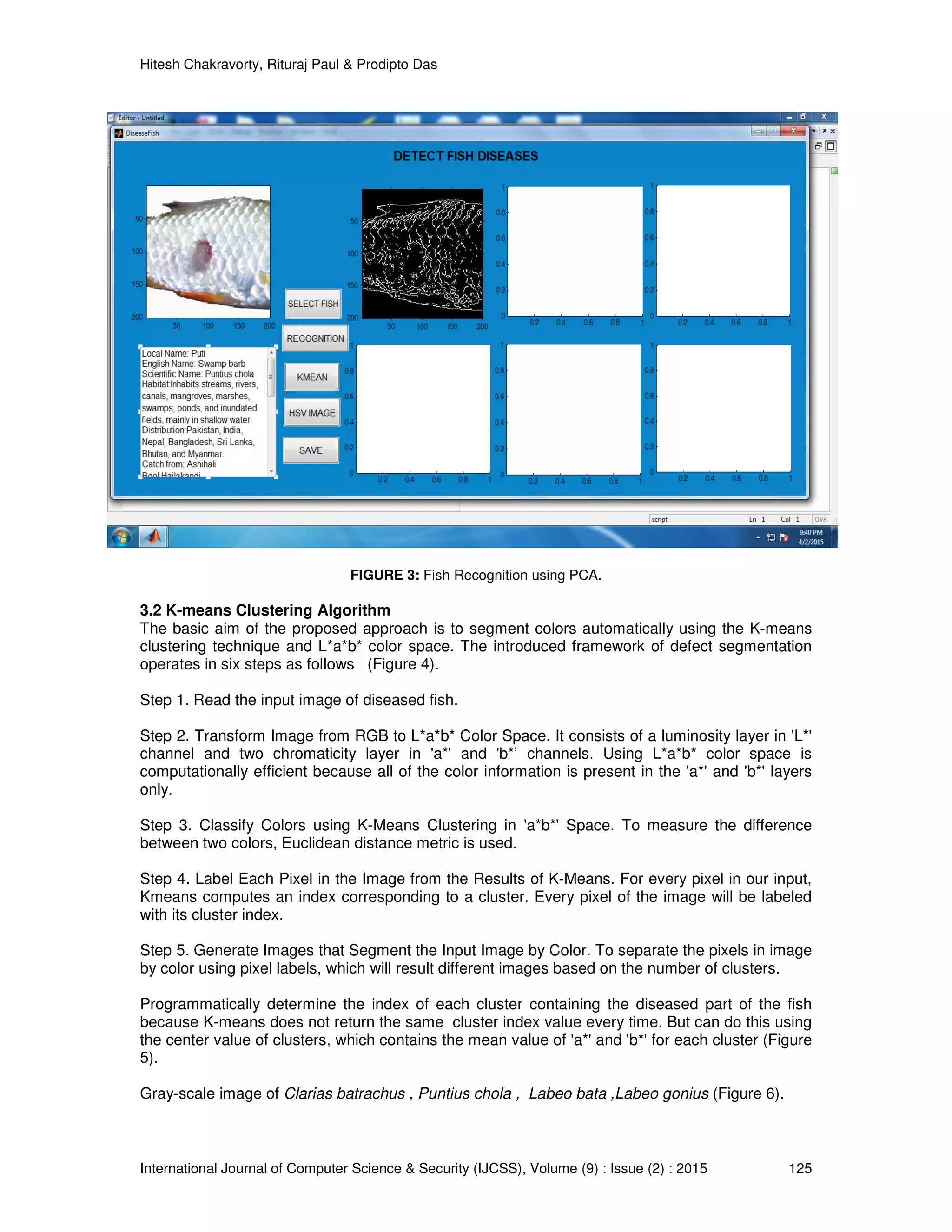 Hitesh Chakravorty, Rituraj Paul & Prodipto Das
International Journal of Computer Science & Security (IJCSS), Volume (9) : Issue (2) : 2015 125
FIGURE 3: Fish Recognition using PCA.
3.2 K-means Clustering Algorithm
The basic aim of the proposed approach is to segment colors automatically using the K-means
clustering technique and L*a*b* color space. The introduced framework of defect segmentation
operates in six steps as follows (Figure 4).
Step 1. Read the input image of diseased fish.
Step 2. Transform Image from RGB to L*a*b* Color Space. It consists of a luminosity layer in 'L*'
channel and two chromaticity layer in 'a*' and 'b*’ channels. Using L*a*b* color space is
computationally efficient because all of the color information is present in the 'a*' and 'b*' layers
only.
Step 3. Classify Colors using K-Means Clustering in 'a*b*' Space. To measure the difference
between two colors, Euclidean distance metric is used.
Step 4. Label Each Pixel in the Image from the Results of K-Means. For every pixel in our input,
Kmeans computes an index corresponding to a cluster. Every pixel of the image will be labeled
with its cluster index.
Step 5. Generate Images that Segment the Input Image by Color. To separate the pixels in image
by color using pixel labels, which will result different images based on the number of clusters.
Programmatically determine the index of each cluster containing the diseased part of the fish
because K-means does not return the same cluster index value every time. But can do this using
the center value of clusters, which contains the mean value of 'a*' and 'b*' for each cluster (Figure
5).
Gray-scale image of Clarias batrachus , Puntius chola , Labeo bata ,Labeo gonius (Figure 6).
 