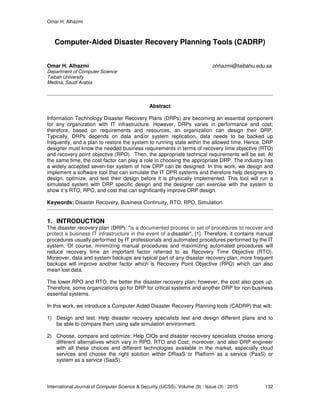 Omar H. Alhazmi
International Journal of Computer Science & Security (IJCSS), Volume (9) : Issue (3) : 2015 132
Computer-Aided Disaster Recovery Planning Tools (CADRP)
Omar H. Alhazmi ohhazmi@taibahu.edu.sa
Department of Computer Science
Taibah University
Medina, Saudi Arabia
Abstract
Information Technology Disaster Recovery Plans (DRPs) are becoming an essential component
for any organization with IT infrastructure. However, DRPs varies in performance and cost;
therefore, based on requirements and resources, an organization can design their DRP.
Typically, DRPs depends on data and/or system replication, data needs to be backed up
frequently, and a plan to restore the system to running state within the allowed time. Hence, DRP
designer must know the needed business requirements in terms of recovery time objective (RTO)
and recovery point objective (RPO). Then, the appropriate technical requirements will be set. At
the same time, the cost factor can play a role in choosing the appropriate DRP. The industry has
a widely accepted seven-tier system of how DRP can be designed. In this work, we design and
implement a software tool that can simulate the IT DPR systems and therefore help designers to
design, optimize, and test their design before it is physically implemented. This tool will run a
simulated system with DRP specific design and the designer can exercise with the system to
show it’s RTO, RPO, and cost that can significantly improve DRP design.
Keywords: Disaster Recovery, Business Continuity, RTO, RPO, Simulation.
1. INTRODUCTION
The disaster recovery plan (DRP): "is a documented process or set of procedures to recover and
protect a business IT infrastructure in the event of a disaster", [1]. Therefore, it contains manual
procedures usually performed by IT professionals and automated procedures performed by the IT
system. Of course, minimizing manual procedures and maximizing automated procedures will
reduce recovery time an important factor referred to as Recovery Time Objective (RTO).
Moreover, data and system backups are typical part of any disaster recovery plan; more frequent
backups will improve another factor which is Recovery Point Objective (RPO) which can also
mean lost data.
The lower RPO and RTO, the better the disaster recovery plan; however, the cost also goes up.
Therefore, some organizations go for DRP for critical systems and another DRP for non-business
essential systems.
In this work, we introduce a Computer Aided Disaster Recovery Planning tools (CADRP) that will:
1) Design and test: Help disaster recovery specialists test and design different plans and to
be able to compare them using safe simulation environment.
2) Choose, compare and optimize: Help CIOs and disaster recovery specialists choose among
different alternatives which vary in RPO, RTO and Cost; moreover, and also DRP engineer
with all these choices and different technologies available in the market, especially cloud
services and choose the right solution wither DRaaS or Platform as a service (PaaS) or
system as a service (SaaS).
 