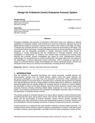 Hongye Zhong & Jitian Xiao
International Journal of Computer Science and Security (IJCSS), Volume (9) : Issue (4) : 2015 196
Design for A Network Centric Enterprise Forensic System
Hongye Zhong hzhong@our.ecu.edu.au
School of Computer and Security Science
Edith Cowan University
WA 6050, Australia
Jitian Xiao j.xiao@ecu.edu.au
School of Computer and Security Science
Edith Cowan University
WA 6050, Australia
Abstract
Increased profitability and exposure of enterprise’s information incite more attackers to attempt
exploitation on enterprise network, while striving not to leave any evidences. Although the area of
digital forensic analysis is evolving to become more mature in the modern criminology, the scope
of network and computer forensics in the large-scale commercial environment is still vague. The
conventional forensic techniques, consisting of large proportion of manual operations and isolated
processes, are not adequately compatible in modern enterprise context. Data volume of
enterprise is usually overwhelming and the interference to business operation during the
investigation is unwelcomed. To evidence and monitor these increasing and evolving cyber
offences and criminals, forensic investigators are calling for more comprehensive forensic
methodology. For comprehension of current insufficiencies, this paper starts from the probes for
the weaknesses of various preliminary forensic techniques. Then it proposes an approach to
design an enhanced forensic system that integrates the network distributed system concept and
information fusion theory as a remedy to the drawbacks of existing forensic techniques.
Keywords: Network, Forensic, Information Security, Enterprise.
1. INTRODUCTION
With the evolution of networking technology and mobile computing, portable devices and
communication vehicles such as mobile phones, laptops email and social networks are
pervasively participated in our daily lives and production environment. When individuals and
enterprises happen to encounter legal or corporate issues, evidences are required to be collected
from relevant electronic devices to support legal or business decisions [1]. Moreover, auditing and
examining digital trails are usually enabled on computer devices to discover or assure whether
the information is secure or has been tempted. Apart from these scenarios, various cases entail
computer forensics including collecting reliable digital evidences for a law case in a court of
justice. The increasing requirements and complexity of investigation becomes a spur for the study
and application of computer forensic science.
The primary purpose of computer forensics is to dig up data to expose or assure what and when
something has been done, and by whom, where, why and how. With the improvement of forensic
theory and the accumulation of forensic practices, various forensic process, workflow and
techniques have been introduced to ensure this fundamental purpose of computer forensics can
be accomplished, while the essential procedures of forensic process almost remain unchanged.
Forensic process is a mechanism that uses scientific methods to discover digital evidences. The
evidences found will be utilized to support or disprove a hypothesis or reveal or verify works done
by others. Forensic process generally is consisted of the five linear procedures in terms of Plan,
 