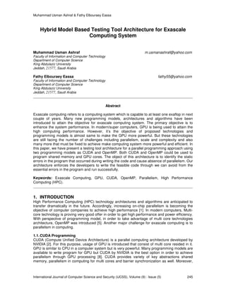 Muhammad Usman Ashraf & Fathy Elbouraey Eassa
International Journal of Computer Science and Security (IJCSS), Volume (9) : Issue (5) 245
Hybrid Model Based Testing Tool Architecture for Exascale
Computing System
Muhammad Usman Ashraf m.usmanashraf@yahoo.com
Faculty of Information and Computer Technology
Department of Computer Science
King Abdulaziz University
Jeddah, 21577, Saudi Arabia
Fathy Elbouraey Eassa fathy55@yahoo.com
Faculty of Information and Computer Technology
Department of Computer Science
King Abdulaziz University
Jeddah, 21577, Saudi Arabia
Abstract
Exascale computing refers to a computing system which is capable to at least one exaflop in next
couple of years. Many new programming models, architectures and algorithms have been
introduced to attain the objective for exascale computing system. The primary objective is to
enhance the system performance. In modern/super computers, GPU is being used to attain the
high computing performance. However, it’s the objective of proposed technologies and
programming models is almost same to make the GPU more powerful. But these technologies
are still facing the number of challenges including parallelism, scale and complexity and also
many more that must be fixed to achieve make computing system more powerful and efficient. In
this paper, we have present a testing tool architecture for a parallel programming approach using
two programming models as CUDA and OpenMP. Both CUDA and OpenMP could be used to
program shared memory and GPU cores. The object of this architecture is to identify the static
errors in the program that occurred during writing the code and cause absence of parallelism. Our
architecture enforces the developers to write the feasible code through we can avoid from the
essential errors in the program and run successfully.
Keywords: Exascale Computing, GPU, CUDA, OpenMP, Parallelism, High Performance
Computing (HPC).
1. INTRODUCTION
High Performance Computing (HPC) technology architectures and algorithms are anticipated to
transfer dramatically in the future. Accordingly, increasing on-chip parallelism is becoming the
objective of computer companies to achieve high performance [1]. In modern computers, Multi-
core technology is proving very good offer in order to get high performance and power efficiency.
With perspective of programming model, in order to take advantage of multi core technologies
architecture, OpenMP was introduced [5]. Another major challenge for exascale computing is to
parallelism in computing.
1.1.CUDA Programming
CUDA (Compute Unified Device Architecture) is a parallel computing architecture developed by
NVIDIA [2]. For this purpose, usage of GPU is introduced that consist of multi core resided in it.
GPU is similar to CPU in a computer system but is very powerful. Many programming models are
available to write program for GPU but CUDA by NVIDIA is the best option in order to achieve
parallelism through GPU processing [8]. CUDA provides variety of key abstractions shared
memory, parallelism in computing for multi cores and barrier synchronization as well. Moreover,
 