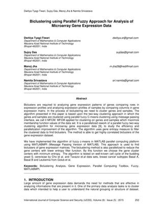 Dwitiya Tyagi-Tiwari, Sujoy Das, Manoj Jha & Namita Srivastava
International Journal of Computer Science and Security (IJCSS), Volume (9) : Issue (5) : 2015 253
Biclustering using Parallel Fuzzy Approach for Analysis of
Microarray Gene Expression Data
Dwitiya Tyagi-Tiwari dwitiya.sr@gmail.com
Department of Mathematics & Computer Applications
Maulana Azad National Institute of Technology
Bhopal-462051, India
Sujoy Das sujdas@gmail.com
Department of Mathematics & Computer Applications
Maulana Azad National Institute of Technology
Bhopal-462051, India
Manoj Jha m-jha28@rediffmail.com
Department of Mathematics & Computer Applications
Maulana Azad National Institute of Technology
Bhopal-462051, India
Namita Srivastava sri.namita@gmail.com
Department of Mathematics & Computer Applications
Maulana Azad National Institute of Technology
Bhopal-462051, India
Abstract
Biclusters are required to analyzing gene expression patterns of genes comparing rows in
expression profiles and analyzing expression profiles of samples by comparing columns in gene
expression matrix. In the process of biclustering we need to cluster genes and samples. The
algorithm presented in this paper is based upon the two-way clustering approach in which the
genes and samples are clustered using parallel fuzzy C-means clustering using message passing
interface, we call it MFCM. MFCM applied for clustering on genes and samples which maximize
membership function values of the data set. It is a parallelized rework of a parallel fuzzy two-way
clustering algorithm for microarray gene expression data [9], to study the efficiency and
parallelization improvement of the algorithm. The algorithm uses gene entropy measure to filter
the clustered data to find biclusters. The method is able to get highly correlated biclusters of the
gene expression dataset.
We have implemented the algorithm of fuzzy c-means in MATLAB parallel computing platform
using MATLABMPI (Message Passing Version of MATLAB). This approach is used to find
biclusters of gene expression matrices. The biclustering method is also parallelized to reduce the
gene centers with lower entropy filter function. By this function we choose the gene cluster
centers with minimum entropy. The algorithm is tested on well-known cell cycle of the budding
yeast S. cerevisiae by Cho et al. and Tavazoi et.al data sets, breast cancer subtypes Basal A,
Basal B and Leukemia from Golub et al.
Keywords: Biclustering Analysis, Gene Expression, Parallel Computing Toolbox, Fuzzy,
MATLABMPI.
1. INTRODUCTION
Large amount of gene expression data demands the need for methods that are effective in
analyzing informations that are present in it. One of the primary data analysis tasks is to cluster
data which intended to help a user to understand the natural grouping or structure of dataset.
 