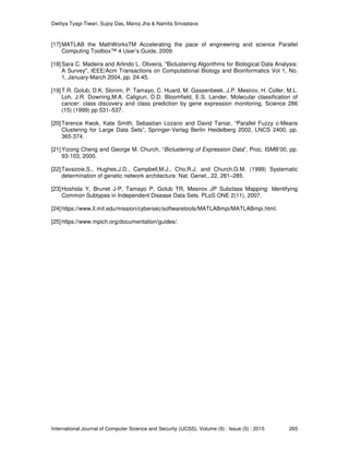 Dwitiya Tyagi-Tiwari, Sujoy Das, Manoj Jha & Namita Srivastava
International Journal of Computer Science and Security (IJCSS), Volume (9) : Issue (5) : 2015 265
[17]MATLAB the MathWorksTM Accelerating the pace of engineering and science Parallel
Computing Toolbox™ 4 User’s Guide, 2009.
[18]Sara C. Madeira and Arlindo L. Oliveira, "Biclustering Algorithms for Biological Data Analysis:
A Survey", IEEE/Acm Transactions on Computational Biology and Bioinformatics Vol 1, No.
1, January-March 2004, pp. 24-45.
[19]T.R. Golub, D.K. Slonim, P. Tamayo, C. Huard, M. Gassenbeek, J.P. Mesirov, H. Coller, M.L.
Loh, J.R. Downing,M.A. Caligiuri, D.D. Bloomfield, E.S. Lander, Molecular classification of
cancer: class discovery and class prediction by gene expression monitoring, Science 286
(15) (1999) pp 531–537.
[20]Terence Kwok, Kate Smith, Sebastian Lozano and David Taniar, “Parallel Fuzzy c-Means
Clustering for Large Data Sets”, Springer-Verlag Berlin Heidelberg 2002, LNCS 2400, pp.
365-374.
[21]Yizong Cheng and George M. Church, “Biclustering of Expression Data”, Proc. ISMB’00, pp.
93-103, 2000.
[22]Tavazoie,S., Hughes,J.D., Campbell,M.J., Cho,R.J. and Church,G.M. (1999) Systematic
determination of genetic network architecture. Nat. Genet., 22, 281–285.
[23]Hoshida Y, Brunet J-P, Tamayo P, Golub TR, Mesirov JP Subclass Mapping: Identifying
Common Subtypes in Independent Disease Data Sets. PLoS ONE 2(11), 2007.
[24]https://www.ll.mit.edu/mission/cybersec/softwaretools/MATLABmpi/MATLABmpi.html.
[25]https://www.mpich.org/documentation/guides/.
 
