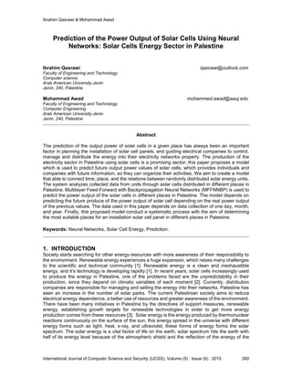 Ibrahim Qasrawi & Mohammad Awad
International Journal of Computer Science and Security (IJCSS), Volume (9) : Issue (6) : 2015 280
Prediction of the Power Output of Solar Cells Using Neural
Networks: Solar Cells Energy Sector in Palestine
Ibrahim Qasrawi iqasrawi@outlook.com
Faculty of Engineering and Technology
Computer science
Arab American University-Jenin
Jenin, 240, Palestine
Mohammad Awad mohammed.awad@aauj.edu
Faculty of Engineering and Technology
Computer Engineering
Arab American University-Jenin
Jenin, 240, Palestine
Abstract
The prediction of the output power of solar cells in a given place has always been an important
factor in planning the installation of solar cell panels, and guiding electrical companies to control,
manage and distribute the energy into their electricity networks properly. The production of the
electricity sector in Palestine using solar cells is a promising sector; this paper proposes a model
which is used to predict future output power values of solar cells, which provides individuals and
companies with future information, so they can organize their activities. We aim to create a model
that able to connect time, place, and the relations between randomly distributed solar energy units.
The system analyzes collected data from units through solar cells distributed in different places in
Palestine. Multilayer Feed-Forward with Backpropagation Neural Networks (MFFNNBP) is used to
predict the power output of the solar cells in different places in Palestine. The model depends on
predicting the future produce of the power output of solar cell depending on the real power output
of the previous values. The data used in this paper depends on data collection of one day, month,
and year. Finally, this proposed model conduct a systematic process with the aim of determining
the most suitable places for an installation solar cell panel in different places in Palestine.
Keywords: Neural Networks, Solar Cell Energy, Prediction.
1. INTRODUCTION
Society starts searching for other energy resources with more awareness of their responsibility to
the environment. Renewable energy experiences a huge expansion, which raises many challenges
to the scientific and technical community [1]. Renewable energy is a clean and inexhaustible
energy, and it’s technology is developing rapidly [1]. In recent years, solar cells increasingly used
to produce the energy in Palestine, one of the problems faced are the unpredictability in their
production, since they depend on climatic variables of each moment [2]. Currently, distribution
companies are responsible for managing and selling the energy into their networks. Palestine has
seen an increase in the number of solar parks. The current Palestinian society aims to reduce
electrical energy dependence, a better use of resources and greater awareness of the environment.
There have been many initiatives in Palestine by the directives of support measures, renewable
energy, establishing growth targets for renewable technologies in order to get more energy
production comes from these resources [3]. Solar energy is the energy produced by thermonuclear
reactions continuously on the surface of the sun, this energy spread in the universe with different
energy forms such as light, heat, x-ray, and ultraviolet, these forms of energy forms the solar
spectrum. The solar energy is a vital factor of life on the earth, solar spectrum hits the earth with
half of its energy level because of the atmospheric shield and the reflection of the energy of the
 