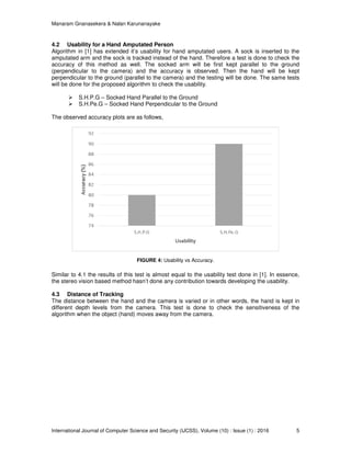 Manaram Gnanasekera & Nalan Karunanayake
International Journal of Computer Science and Security (IJCSS), Volume (10) : Issue (1) : 2016 5
4.2 Usability for a Hand Amputated Person
Algorithm in [1] has extended it’s usability for hand amputated users. A sock is inserted to the
amputated arm and the sock is tracked instead of the hand. Therefore a test is done to check the
accuracy of this method as well. The socked arm will be first kept parallel to the ground
(perpendicular to the camera) and the accuracy is observed. Then the hand will be kept
perpendicular to the ground (parallel to the camera) and the testing will be done. The same tests
will be done for the proposed algorithm to check the usability.
S.H.P.G – Socked Hand Parallel to the Ground
S.H.Pe.G – Socked Hand Perpendicular to the Ground
The observed accuracy plots are as follows,
FIGURE 4: Usability vs Accuracy.
Similar to 4.1 the results of this test is almost equal to the usability test done in [1]. In essence,
the stereo vision based method hasn’t done any contribution towards developing the usability.
4.3 Distance of Tracking
The distance between the hand and the camera is varied or in other words, the hand is kept in
different depth levels from the camera. This test is done to check the sensitiveness of the
algorithm when the object (hand) moves away from the camera.
 