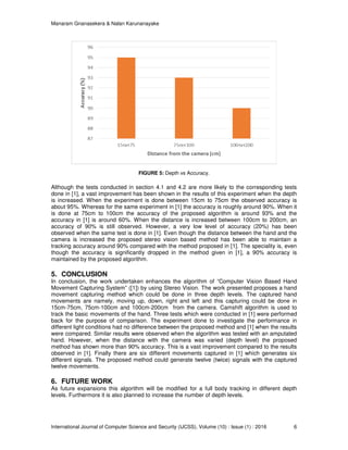 Manaram Gnanasekera & Nalan Karunanayake
International Journal of Computer Science and Security (IJCSS), Volume (10) : Issue (1) : 2016 6
FIGURE 5: Depth vs Accuracy.
Although the tests conducted in section 4.1 and 4.2 are more likely to the corresponding tests
done in [1], a vast improvement has been shown in the results of this experiment when the depth
is increased. When the experiment is done between 15cm to 75cm the observed accuracy is
about 95%. Whereas for the same experiment in [1] the accuracy is roughly around 90%. When it
is done at 75cm to 100cm the accuracy of the proposed algorithm is around 93% and the
accuracy in [1] is around 60%. When the distance is increased between 100cm to 200cm, an
accuracy of 90% is still observed. However, a very low level of accuracy (20%) has been
observed when the same test is done in [1]. Even though the distance between the hand and the
camera is increased the proposed stereo vision based method has been able to maintain a
tracking accuracy around 90% compared with the method proposed in [1]. The speciality is, even
though the accuracy is significantly dropped in the method given in [1], a 90% accuracy is
maintained by the proposed algorithm.
5. CONCLUSION
In conclusion, the work undertaken enhances the algorithm of “Computer Vision Based Hand
Movement Capturing System” ([1]) by using Stereo Vision. The work presented proposes a hand
movement capturing method which could be done in three depth levels. The captured hand
movements are namely, moving up, down, right and left and this capturing could be done in
15cm-75cm, 75cm-100cm and 100cm-200cm from the camera. Camshift algorithm is used to
track the basic movements of the hand. Three tests which were conducted in [1] were performed
back for the purpose of comparison. The experiment done to investigate the performance in
different light conditions had no difference between the proposed method and [1] when the results
were compared. Similar results were observed when the algorithm was tested with an amputated
hand. However, when the distance with the camera was varied (depth level) the proposed
method has shown more than 90% accuracy. This is a vast improvement compared to the results
observed in [1]. Finally there are six different movements captured in [1] which generates six
different signals. The proposed method could generate twelve (twice) signals with the captured
twelve movements.
6. FUTURE WORK
As future expansions this algorithm will be modified for a full body tracking in different depth
levels. Furthermore it is also planned to increase the number of depth levels.
 