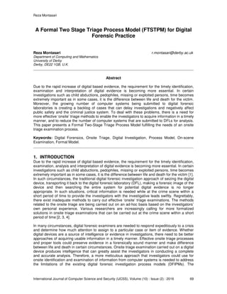 Reza Montasari
International Journal of Computer Science and Security (IJCSS), Volume (10) : Issue (2) : 2016 69
A Formal Two Stage Triage Process Model (FTSTPM) for Digital
Forensic Practice
Reza Montasari r.montasari@derby.ac.uk
Department of Computing and Mathematics
University of Derby
Derby, DE22 1GB, U.K.
Abstract
Due to the rapid increase of digital based evidence, the requirement for the timely identification,
examination and interpretation of digital evidence is becoming more essential. In certain
investigations such as child abductions, pedophiles, missing or exploited persons, time becomes
extremely important as in some cases, it is the difference between life and death for the victim.
Moreover, the growing number of computer systems being submitted to digital forensic
laboratories is creating a backlog of cases that can delay investigations and negatively affect
public safety and the criminal justice system. To deal with these problems, there is a need for
more effective ‘onsite’ triage methods to enable the investigators to acquire information in a timely
manner, and to reduce the number of computer systems that are submitted to DFLs for analysis.
This paper presents a Formal Two-Stage Triage Process Model fulfilling the needs of an onsite
triage examination process.
Keywords: Digital Forensics, Onsite Triage, Digital Investigation, Process Model, On-scene
Examination, Formal Model.
1. INTRODUCTION
Due to the rapid increase of digital based evidence, the requirement for the timely identification,
examination, analysis and interpretation of digital evidence is becoming more essential. In certain
investigations such as child abductions, pedophiles, missing or exploited persons, time becomes
extremely important as in some cases, it is the difference between life and death for the victim [1].
In such circumstances, the traditional digital forensic investigation approach of seizing the digital
device, transporting it back to the digital forensic laboratory (DFL), making a forensic image of the
device and then searching the entire system for potential digital evidence is no longer
appropriate. In such situations, critical information is needed while at the crime scene within a
short period of time to provide the investigators with the investigative leads swiftly. Regrettably,
there exist inadequate methods to carry out effective ‘onsite’ triage examinations. The methods
related to the onsite triage are being carried out on an ad-hoc basis based on the investigators’
own personal experience. Various researchers are increasingly calling for more formalized
solutions in onsite triage examinations that can be carried out at the crime scene within a short
period of time [2, 3, 4].
In many circumstances, digital forensic examiners are needed to respond expeditiously to a crisis
and determine how much attention to assign to a particular case or item of evidence. Whether
digital devices are a source of intelligence or evidence in investigations, there need to be better
approaches of acquiring usable information in a timely manner. Effective onsite triage processes
and proper tools could preserve evidence in a forensically sound manner and make difference
between life and death in certain circumstances. Onsite triage examination carried out on a digital
device produces intelligence that can greatly assist the investigators in conducting a complete
and accurate analysis. Therefore, a more meticulous approach that investigators could use for
onsite identification and examination of information from computer systems is needed to address
the limitations of the existing digital forensic investigation process models (DFIPMs). The
 
