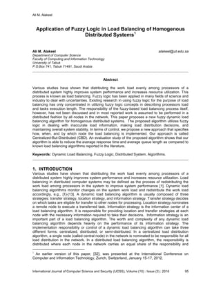 Ali M. Alakeel
International Journal of Computer Science and Security (IJCSS), Volume (10) : Issue (3) : 2016 95
Application of Fuzzy Logic in Load Balancing of Homogenous
Distributed Systems1
Ali M. Alakeel alakeel@ut.edu.sa
Department of Computer Science
Faculty of Computing and Information Technology
University of Tabuk
P.O.Box 741, Tabuk 71491, Saudi Arabia
Abstract
Various studies have shown that distributing the work load evenly among processors of a
distributed system highly improves system performance and increases resource utilization. This
process is known as load balancing. Fuzzy logic has been applied in many fields of science and
industry to deal with uncertainties. Existing research in using fuzzy logic for the purpose of load
balancing has only concentrated in utilizing fuzzy logic concepts in describing processors load
and tasks execution length. The responsibility of the fuzzy-based load balancing process itself,
however, has not been discussed and in most reported work is assumed to be performed in a
distributed fashion by all nodes in the network. This paper proposes a new fuzzy dynamic load
balancing algorithm for homogenous distributed systems. The proposed algorithm utilizes fuzzy
logic in dealing with inaccurate load information, making load distribution decisions, and
maintaining overall system stability. In terms of control, we propose a new approach that specifies
how, when, and by which node the load balancing is implemented. Our approach is called
Centralized-But-Distributed (CBD). An evaluation study of the proposed algorithm shows that our
algorithm is able to reduce the average response time and average queue length as compared to
known load balancing algorithms reported in the literature.
Keywords: Dynamic Load Balancing, Fuzzy Logic, Distributed System, Algorithms.
1. INTRODUCTION
Various studies have shown that distributing the work load evenly among processors of a
distributed system highly improves system performance and increases resource utilization. Load
balancing in distributed computer systems may be defined as the process of redistributing the
work load among processors in the system to improve system performance [1]. Dynamic load
balancing algorithms monitor changes on the system work load and redistribute the work load
accordingly, e.g., [1]-[13]. A dynamic load balancing algorithm is usually composed of three
strategies: transfer strategy, location strategy, and information strategy. Transfer strategy decides
on which tasks are eligible for transfer to other nodes for processing. Location strategy nominates
a remote node to execute a transferred task. Information strategy is the information center of a
load balancing algorithm. It is responsible for providing location and transfer strategies at each
node with the necessary information required to take their decisions. Information strategy is an
important part of a load balancing algorithm. The worth and complexity of any dynamic load
balancing algorithm depends heavily on the performance of its information strategy. The
implementation responsibility or control of a dynamic load balancing algorithm can take three
different forms: centralized, distributed, or semi-distributed. In a centralized load distribution
algorithm, a single node (called central node) in the network is nominated to be responsible for all
load distribution in the network. In a distributed load balancing algorithm, the responsibility is
distributed where each node in the network carries an equal share of the responsibility and
1
An earlier version of this paper, [32], was presented at the International Conference on
Computer and Information Technology, Zurich, Switzerland, January 15-17, 2012.
 