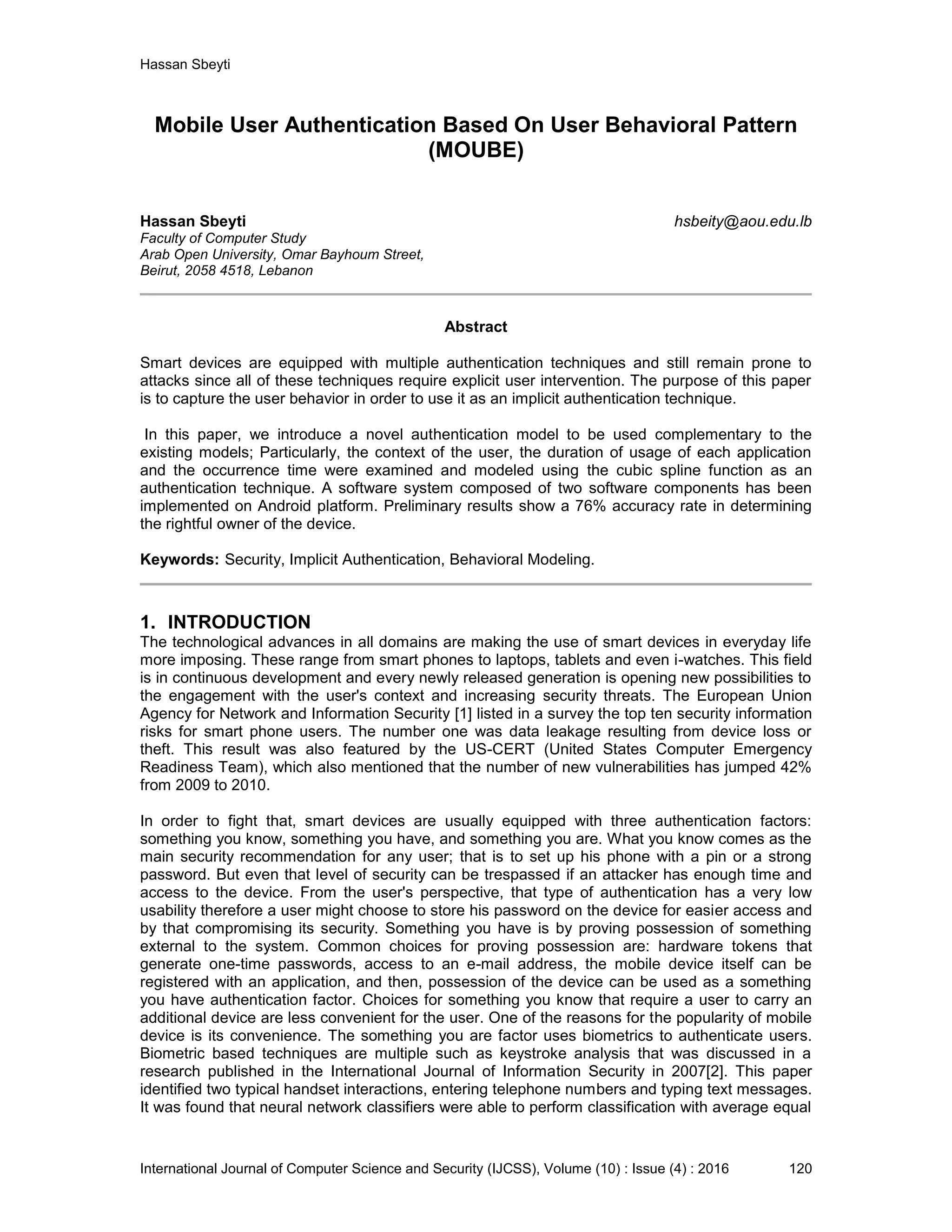 Hassan Sbeyti International Journal of Computer Science and Security (IJCSS), Volume (10) : Issue (4) : 2016 120 Mobile User Authentication Based On User Behavioral Pattern (MOUBE) Hassan Sbeyti hsbeity@aou.edu.lb Faculty of Computer Study Arab Open University, Omar Bayhoum Street, Beirut, 2058 4518, Lebanon Abstract Smart devices are equipped with multiple authentication techniques and still remain prone to attacks since all of these techniques require explicit user intervention. The purpose of this paper is to capture the user behavior in order to use it as an implicit authentication technique. In this paper, we introduce a novel authentication model to be used complementary to the existing models; Particularly, the context of the user, the duration of usage of each application and the occurrence time were examined and modeled using the cubic spline function as an authentication technique. A software system composed of two software components has been implemented on Android platform. Preliminary results show a 76% accuracy rate in determining the rightful owner of the device. Keywords: Security, Implicit Authentication, Behavioral Modeling. 1. INTRODUCTION The technological advances in all domains are making the use of smart devices in everyday life more imposing. These range from smart phones to laptops, tablets and even i-watches. This field is in continuous development and every newly released generation is opening new possibilities to the engagement with the user's context and increasing security threats. The European Union Agency for Network and Information Security [1] listed in a survey the top ten security information risks for smart phone users. The number one was data leakage resulting from device loss or theft. This result was also featured by the US-CERT (United States Computer Emergency Readiness Team), which also mentioned that the number of new vulnerabilities has jumped 42% from 2009 to 2010. In order to fight that, smart devices are usually equipped with three authentication factors: something you know, something you have, and something you are. What you know comes as the main security recommendation for any user; that is to set up his phone with a pin or a strong password. But even that level of security can be trespassed if an attacker has enough time and access to the device. From the user's perspective, that type of authentication has a very low usability therefore a user might choose to store his password on the device for easier access and by that compromising its security. Something you have is by proving possession of something external to the system. Common choices for proving possession are: hardware tokens that generate one-time passwords, access to an e-mail address, the mobile device itself can be registered with an application, and then, possession of the device can be used as a something you have authentication factor. Choices for something you know that require a user to carry an additional device are less convenient for the user. One of the reasons for the popularity of mobile device is its convenience. The something you are factor uses biometrics to authenticate users. Biometric based techniques are multiple such as keystroke analysis that was discussed in a research published in the International Journal of Information Security in 2007[2]. This paper identified two typical handset interactions, entering telephone numbers and typing text messages. It was found that neural network classifiers were able to perform classification with average equal 
