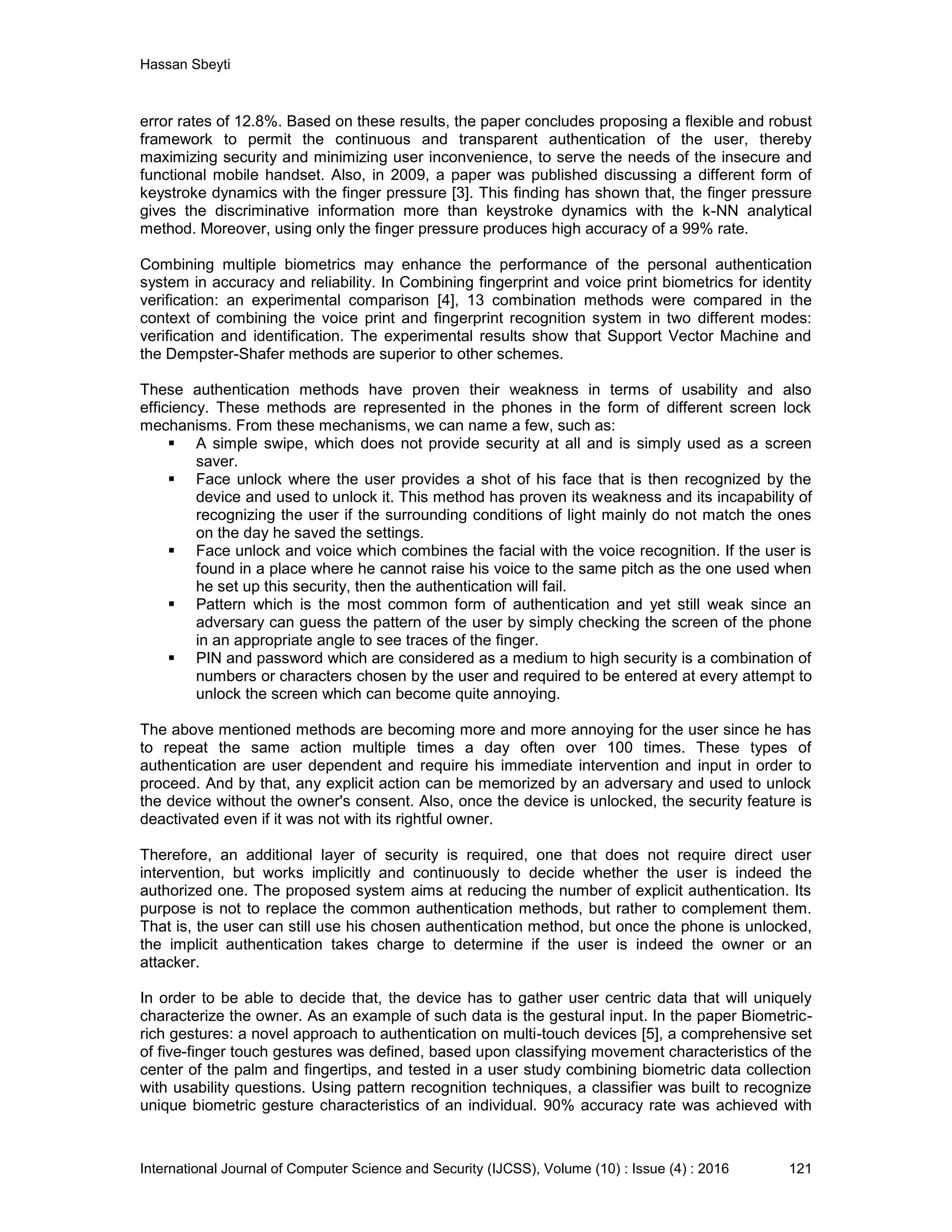 Hassan Sbeyti International Journal of Computer Science and Security (IJCSS), Volume (10) : Issue (4) : 2016 121 error rates of 12.8%. Based on these results, the paper concludes proposing a flexible and robust framework to permit the continuous and transparent authentication of the user, thereby maximizing security and minimizing user inconvenience, to serve the needs of the insecure and functional mobile handset. Also, in 2009, a paper was published discussing a different form of keystroke dynamics with the finger pressure [3]. This finding has shown that, the finger pressure gives the discriminative information more than keystroke dynamics with the k-NN analytical method. Moreover, using only the finger pressure produces high accuracy of a 99% rate. Combining multiple biometrics may enhance the performance of the personal authentication system in accuracy and reliability. In Combining fingerprint and voice print biometrics for identity verification: an experimental comparison [4], 13 combination methods were compared in the context of combining the voice print and fingerprint recognition system in two different modes: verification and identification. The experimental results show that Support Vector Machine and the Dempster-Shafer methods are superior to other schemes. These authentication methods have proven their weakness in terms of usability and also efficiency. These methods are represented in the phones in the form of different screen lock mechanisms. From these mechanisms, we can name a few, such as:  A simple swipe, which does not provide security at all and is simply used as a screen saver.  Face unlock where the user provides a shot of his face that is then recognized by the device and used to unlock it. This method has proven its weakness and its incapability of recognizing the user if the surrounding conditions of light mainly do not match the ones on the day he saved the settings.  Face unlock and voice which combines the facial with the voice recognition. If the user is found in a place where he cannot raise his voice to the same pitch as the one used when he set up this security, then the authentication will fail.  Pattern which is the most common form of authentication and yet still weak since an adversary can guess the pattern of the user by simply checking the screen of the phone in an appropriate angle to see traces of the finger.  PIN and password which are considered as a medium to high security is a combination of numbers or characters chosen by the user and required to be entered at every attempt to unlock the screen which can become quite annoying. The above mentioned methods are becoming more and more annoying for the user since he has to repeat the same action multiple times a day often over 100 times. These types of authentication are user dependent and require his immediate intervention and input in order to proceed. And by that, any explicit action can be memorized by an adversary and used to unlock the device without the owner's consent. Also, once the device is unlocked, the security feature is deactivated even if it was not with its rightful owner. Therefore, an additional layer of security is required, one that does not require direct user intervention, but works implicitly and continuously to decide whether the user is indeed the authorized one. The proposed system aims at reducing the number of explicit authentication. Its purpose is not to replace the common authentication methods, but rather to complement them. That is, the user can still use his chosen authentication method, but once the phone is unlocked, the implicit authentication takes charge to determine if the user is indeed the owner or an attacker. In order to be able to decide that, the device has to gather user centric data that will uniquely characterize the owner. As an example of such data is the gestural input. In the paper Biometric- rich gestures: a novel approach to authentication on multi-touch devices [5], a comprehensive set of five-finger touch gestures was defined, based upon classifying movement characteristics of the center of the palm and fingertips, and tested in a user study combining biometric data collection with usability questions. Using pattern recognition techniques, a classifier was built to recognize unique biometric gesture characteristics of an individual. 90% accuracy rate was achieved with 