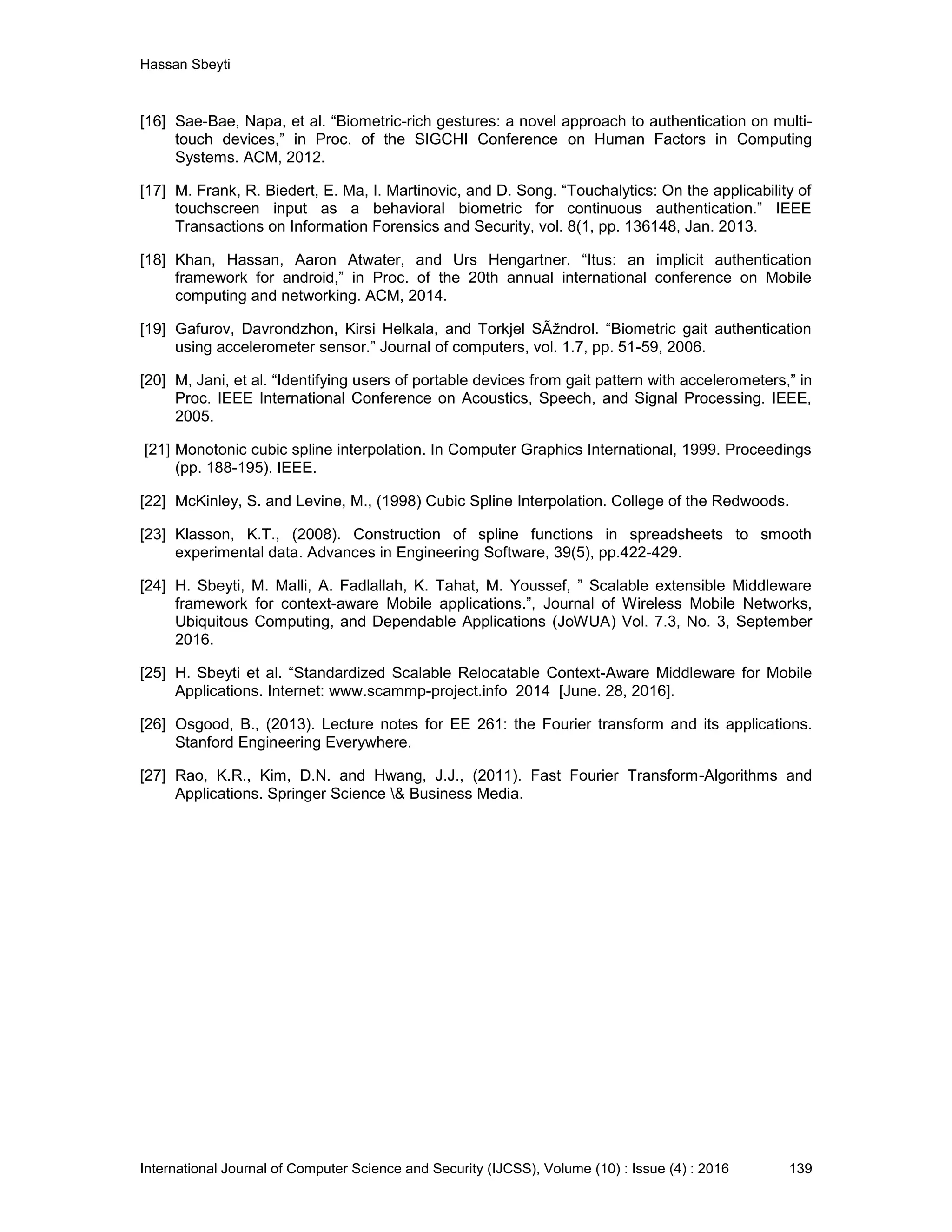 Hassan Sbeyti International Journal of Computer Science and Security (IJCSS), Volume (10) : Issue (4) : 2016 139 [16] Sae-Bae, Napa, et al. “Biometric-rich gestures: a novel approach to authentication on multi- touch devices,” in Proc. of the SIGCHI Conference on Human Factors in Computing Systems. ACM, 2012. [17] M. Frank, R. Biedert, E. Ma, I. Martinovic, and D. Song. “Touchalytics: On the applicability of touchscreen input as a behavioral biometric for continuous authentication.” IEEE Transactions on Information Forensics and Security, vol. 8(1, pp. 136148, Jan. 2013. [18] Khan, Hassan, Aaron Atwater, and Urs Hengartner. “Itus: an implicit authentication framework for android,” in Proc. of the 20th annual international conference on Mobile computing and networking. ACM, 2014. [19] Gafurov, Davrondzhon, Kirsi Helkala, and Torkjel SÃžndrol. “Biometric gait authentication using accelerometer sensor.” Journal of computers, vol. 1.7, pp. 51-59, 2006. [20] M, Jani, et al. “Identifying users of portable devices from gait pattern with accelerometers,” in Proc. IEEE International Conference on Acoustics, Speech, and Signal Processing. IEEE, 2005. [21] Monotonic cubic spline interpolation. In Computer Graphics International, 1999. Proceedings (pp. 188-195). IEEE. [22] McKinley, S. and Levine, M., (1998) Cubic Spline Interpolation. College of the Redwoods. [23] Klasson, K.T., (2008). Construction of spline functions in spreadsheets to smooth experimental data. Advances in Engineering Software, 39(5), pp.422-429. [24] H. Sbeyti, M. Malli, A. Fadlallah, K. Tahat, M. Youssef, ” Scalable extensible Middleware framework for context-aware Mobile applications.”, Journal of Wireless Mobile Networks, Ubiquitous Computing, and Dependable Applications (JoWUA) Vol. 7.3, No. 3, September 2016. [25] H. Sbeyti et al. “Standardized Scalable Relocatable Context-Aware Middleware for Mobile Applications. Internet: www.scammp-project.info 2014 [June. 28, 2016]. [26] Osgood, B., (2013). Lecture notes for EE 261: the Fourier transform and its applications. Stanford Engineering Everywhere. [27] Rao, K.R., Kim, D.N. and Hwang, J.J., (2011). Fast Fourier Transform-Algorithms and Applications. Springer Science & Business Media. 