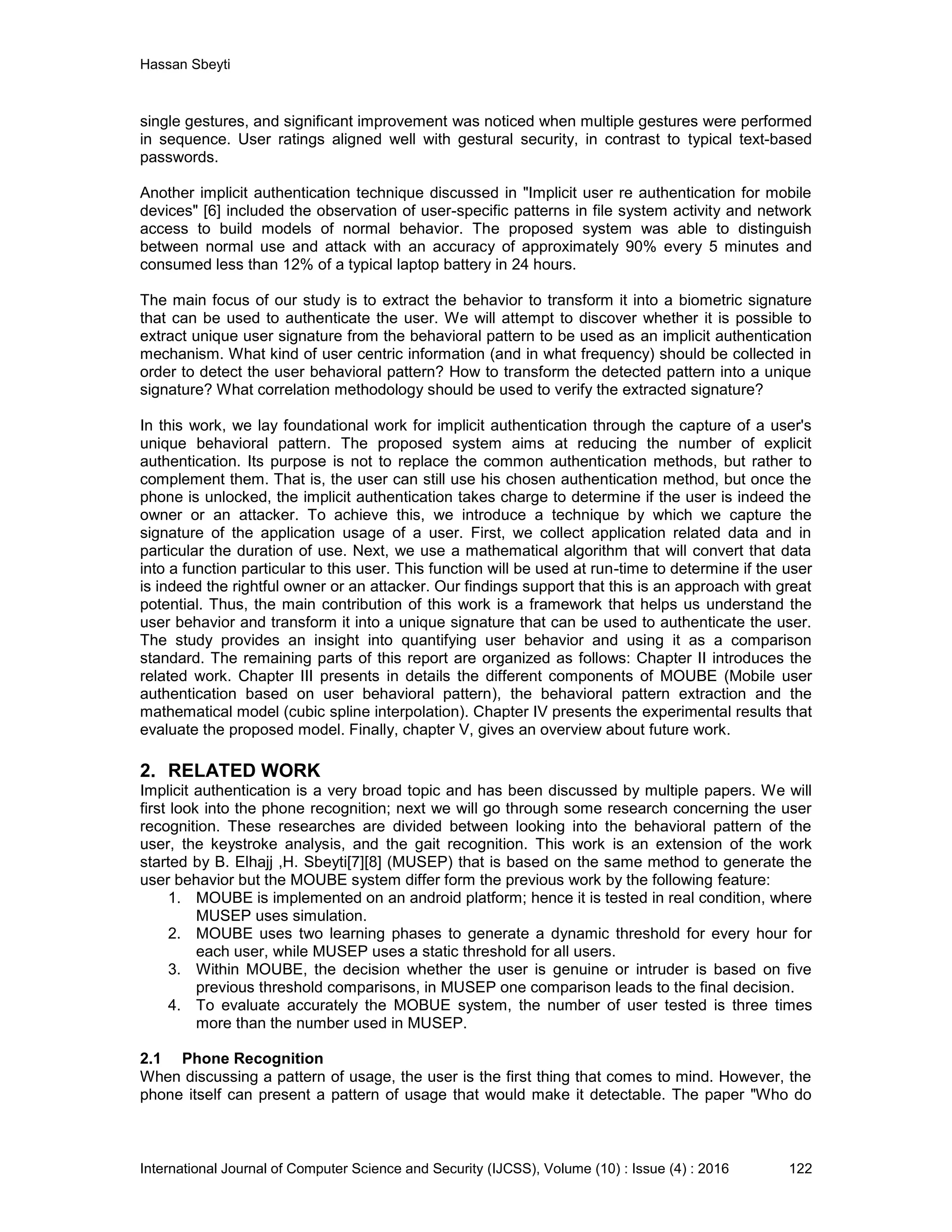 Hassan Sbeyti International Journal of Computer Science and Security (IJCSS), Volume (10) : Issue (4) : 2016 122 single gestures, and significant improvement was noticed when multiple gestures were performed in sequence. User ratings aligned well with gestural security, in contrast to typical text-based passwords. Another implicit authentication technique discussed in "Implicit user re authentication for mobile devices" [6] included the observation of user-specific patterns in file system activity and network access to build models of normal behavior. The proposed system was able to distinguish between normal use and attack with an accuracy of approximately 90% every 5 minutes and consumed less than 12% of a typical laptop battery in 24 hours. The main focus of our study is to extract the behavior to transform it into a biometric signature that can be used to authenticate the user. We will attempt to discover whether it is possible to extract unique user signature from the behavioral pattern to be used as an implicit authentication mechanism. What kind of user centric information (and in what frequency) should be collected in order to detect the user behavioral pattern? How to transform the detected pattern into a unique signature? What correlation methodology should be used to verify the extracted signature? In this work, we lay foundational work for implicit authentication through the capture of a user's unique behavioral pattern. The proposed system aims at reducing the number of explicit authentication. Its purpose is not to replace the common authentication methods, but rather to complement them. That is, the user can still use his chosen authentication method, but once the phone is unlocked, the implicit authentication takes charge to determine if the user is indeed the owner or an attacker. To achieve this, we introduce a technique by which we capture the signature of the application usage of a user. First, we collect application related data and in particular the duration of use. Next, we use a mathematical algorithm that will convert that data into a function particular to this user. This function will be used at run-time to determine if the user is indeed the rightful owner or an attacker. Our findings support that this is an approach with great potential. Thus, the main contribution of this work is a framework that helps us understand the user behavior and transform it into a unique signature that can be used to authenticate the user. The study provides an insight into quantifying user behavior and using it as a comparison standard. The remaining parts of this report are organized as follows: Chapter II introduces the related work. Chapter III presents in details the different components of MOUBE (Mobile user authentication based on user behavioral pattern), the behavioral pattern extraction and the mathematical model (cubic spline interpolation). Chapter IV presents the experimental results that evaluate the proposed model. Finally, chapter V, gives an overview about future work. 2. RELATED WORK Implicit authentication is a very broad topic and has been discussed by multiple papers. We will first look into the phone recognition; next we will go through some research concerning the user recognition. These researches are divided between looking into the behavioral pattern of the user, the keystroke analysis, and the gait recognition. This work is an extension of the work started by B. Elhajj ,H. Sbeyti[7][8] (MUSEP) that is based on the same method to generate the user behavior but the MOUBE system differ form the previous work by the following feature: 1. MOUBE is implemented on an android platform; hence it is tested in real condition, where MUSEP uses simulation. 2. MOUBE uses two learning phases to generate a dynamic threshold for every hour for each user, while MUSEP uses a static threshold for all users. 3. Within MOUBE, the decision whether the user is genuine or intruder is based on five previous threshold comparisons, in MUSEP one comparison leads to the final decision. 4. To evaluate accurately the MOBUE system, the number of user tested is three times more than the number used in MUSEP. 2.1 Phone Recognition When discussing a pattern of usage, the user is the first thing that comes to mind. However, the phone itself can present a pattern of usage that would make it detectable. The paper "Who do 
