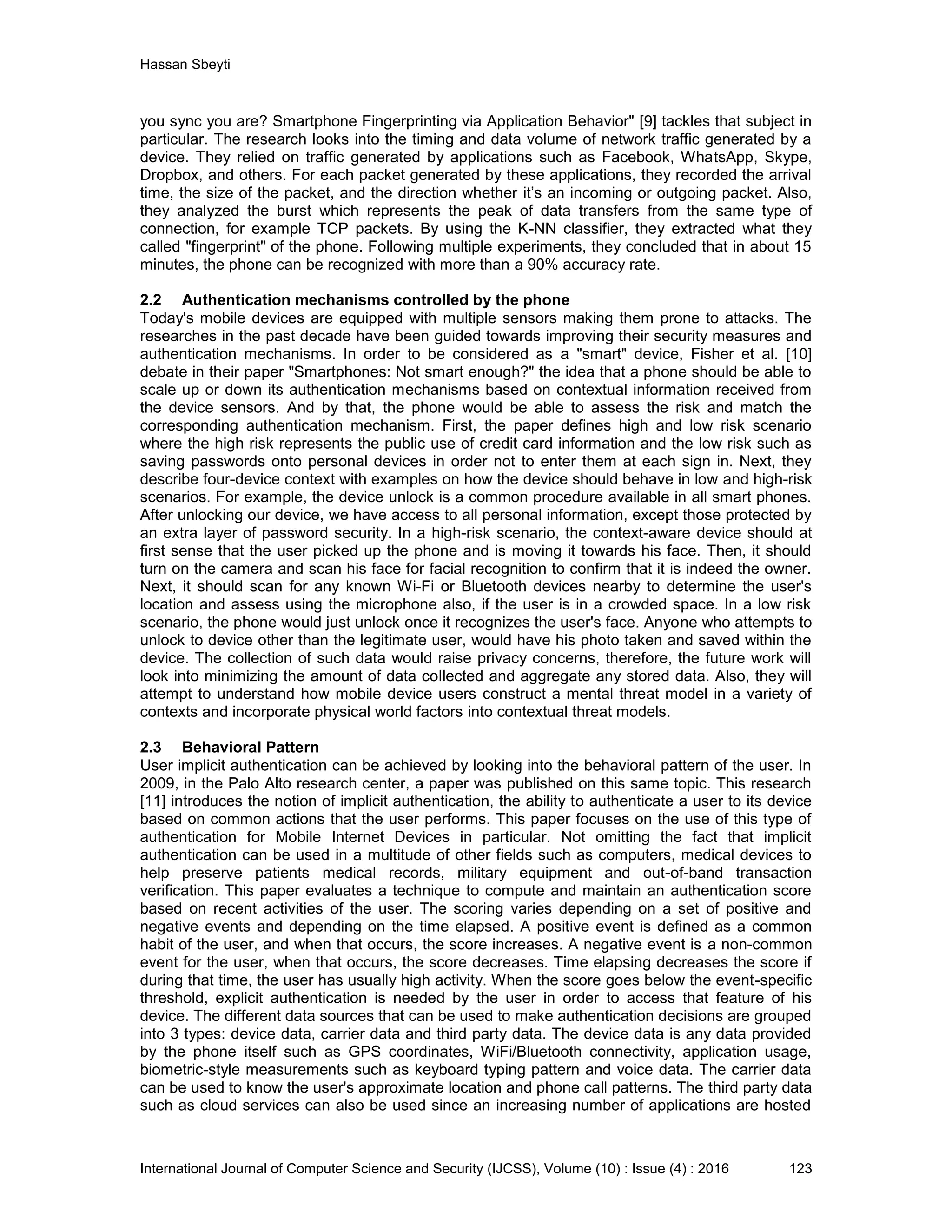 Hassan Sbeyti International Journal of Computer Science and Security (IJCSS), Volume (10) : Issue (4) : 2016 123 you sync you are? Smartphone Fingerprinting via Application Behavior" [9] tackles that subject in particular. The research looks into the timing and data volume of network traffic generated by a device. They relied on traffic generated by applications such as Facebook, WhatsApp, Skype, Dropbox, and others. For each packet generated by these applications, they recorded the arrival time, the size of the packet, and the direction whether it’s an incoming or outgoing packet. Also, they analyzed the burst which represents the peak of data transfers from the same type of connection, for example TCP packets. By using the K-NN classifier, they extracted what they called "fingerprint" of the phone. Following multiple experiments, they concluded that in about 15 minutes, the phone can be recognized with more than a 90% accuracy rate. 2.2 Authentication mechanisms controlled by the phone Today's mobile devices are equipped with multiple sensors making them prone to attacks. The researches in the past decade have been guided towards improving their security measures and authentication mechanisms. In order to be considered as a "smart" device, Fisher et al. [10] debate in their paper "Smartphones: Not smart enough?" the idea that a phone should be able to scale up or down its authentication mechanisms based on contextual information received from the device sensors. And by that, the phone would be able to assess the risk and match the corresponding authentication mechanism. First, the paper defines high and low risk scenario where the high risk represents the public use of credit card information and the low risk such as saving passwords onto personal devices in order not to enter them at each sign in. Next, they describe four-device context with examples on how the device should behave in low and high-risk scenarios. For example, the device unlock is a common procedure available in all smart phones. After unlocking our device, we have access to all personal information, except those protected by an extra layer of password security. In a high-risk scenario, the context-aware device should at first sense that the user picked up the phone and is moving it towards his face. Then, it should turn on the camera and scan his face for facial recognition to confirm that it is indeed the owner. Next, it should scan for any known Wi-Fi or Bluetooth devices nearby to determine the user's location and assess using the microphone also, if the user is in a crowded space. In a low risk scenario, the phone would just unlock once it recognizes the user's face. Anyone who attempts to unlock to device other than the legitimate user, would have his photo taken and saved within the device. The collection of such data would raise privacy concerns, therefore, the future work will look into minimizing the amount of data collected and aggregate any stored data. Also, they will attempt to understand how mobile device users construct a mental threat model in a variety of contexts and incorporate physical world factors into contextual threat models. 2.3 Behavioral Pattern User implicit authentication can be achieved by looking into the behavioral pattern of the user. In 2009, in the Palo Alto research center, a paper was published on this same topic. This research [11] introduces the notion of implicit authentication, the ability to authenticate a user to its device based on common actions that the user performs. This paper focuses on the use of this type of authentication for Mobile Internet Devices in particular. Not omitting the fact that implicit authentication can be used in a multitude of other fields such as computers, medical devices to help preserve patients medical records, military equipment and out-of-band transaction verification. This paper evaluates a technique to compute and maintain an authentication score based on recent activities of the user. The scoring varies depending on a set of positive and negative events and depending on the time elapsed. A positive event is defined as a common habit of the user, and when that occurs, the score increases. A negative event is a non-common event for the user, when that occurs, the score decreases. Time elapsing decreases the score if during that time, the user has usually high activity. When the score goes below the event-specific threshold, explicit authentication is needed by the user in order to access that feature of his device. The different data sources that can be used to make authentication decisions are grouped into 3 types: device data, carrier data and third party data. The device data is any data provided by the phone itself such as GPS coordinates, WiFi/Bluetooth connectivity, application usage, biometric-style measurements such as keyboard typing pattern and voice data. The carrier data can be used to know the user's approximate location and phone call patterns. The third party data such as cloud services can also be used since an increasing number of applications are hosted 