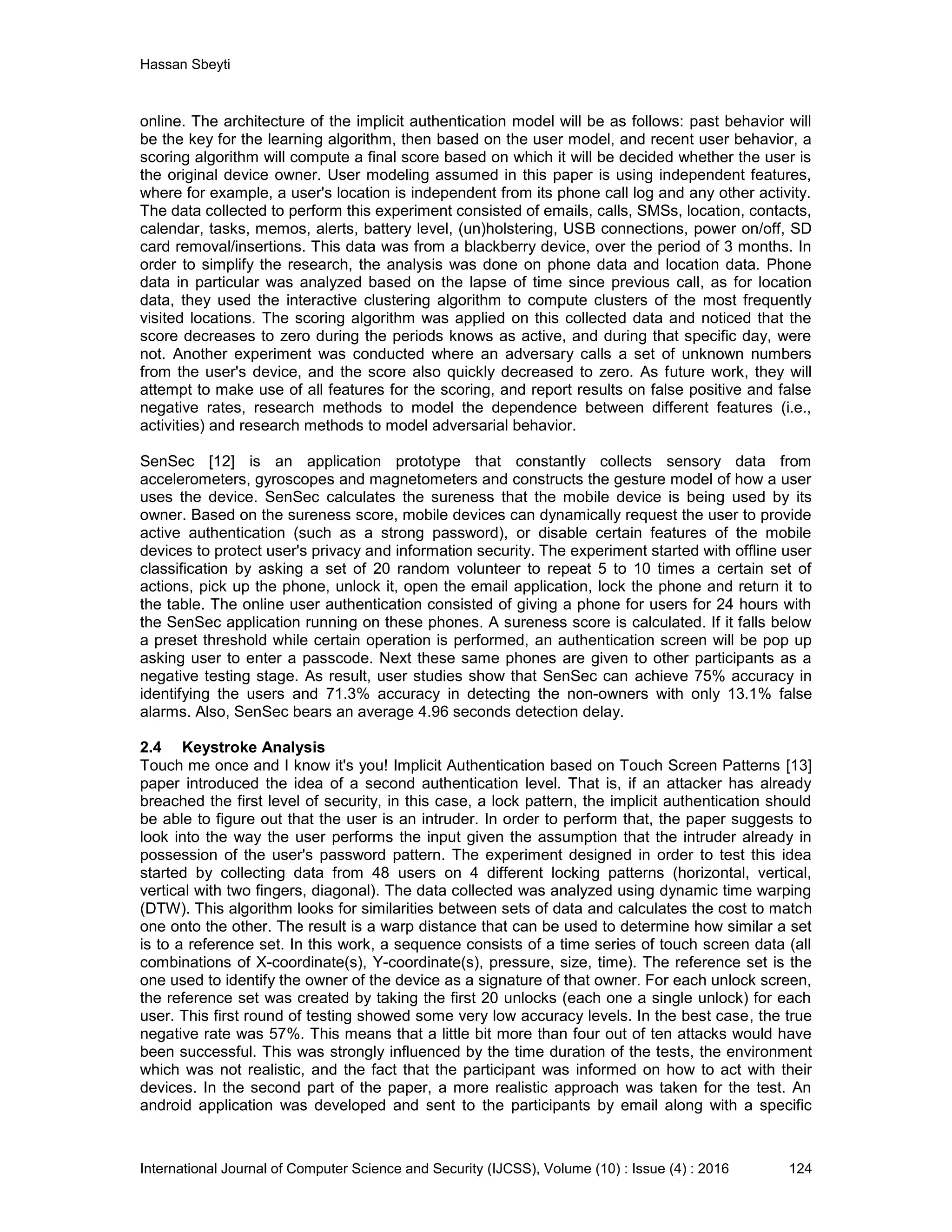 Hassan Sbeyti International Journal of Computer Science and Security (IJCSS), Volume (10) : Issue (4) : 2016 124 online. The architecture of the implicit authentication model will be as follows: past behavior will be the key for the learning algorithm, then based on the user model, and recent user behavior, a scoring algorithm will compute a final score based on which it will be decided whether the user is the original device owner. User modeling assumed in this paper is using independent features, where for example, a user's location is independent from its phone call log and any other activity. The data collected to perform this experiment consisted of emails, calls, SMSs, location, contacts, calendar, tasks, memos, alerts, battery level, (un)holstering, USB connections, power on/off, SD card removal/insertions. This data was from a blackberry device, over the period of 3 months. In order to simplify the research, the analysis was done on phone data and location data. Phone data in particular was analyzed based on the lapse of time since previous call, as for location data, they used the interactive clustering algorithm to compute clusters of the most frequently visited locations. The scoring algorithm was applied on this collected data and noticed that the score decreases to zero during the periods knows as active, and during that specific day, were not. Another experiment was conducted where an adversary calls a set of unknown numbers from the user's device, and the score also quickly decreased to zero. As future work, they will attempt to make use of all features for the scoring, and report results on false positive and false negative rates, research methods to model the dependence between different features (i.e., activities) and research methods to model adversarial behavior. SenSec [12] is an application prototype that constantly collects sensory data from accelerometers, gyroscopes and magnetometers and constructs the gesture model of how a user uses the device. SenSec calculates the sureness that the mobile device is being used by its owner. Based on the sureness score, mobile devices can dynamically request the user to provide active authentication (such as a strong password), or disable certain features of the mobile devices to protect user's privacy and information security. The experiment started with offline user classification by asking a set of 20 random volunteer to repeat 5 to 10 times a certain set of actions, pick up the phone, unlock it, open the email application, lock the phone and return it to the table. The online user authentication consisted of giving a phone for users for 24 hours with the SenSec application running on these phones. A sureness score is calculated. If it falls below a preset threshold while certain operation is performed, an authentication screen will be pop up asking user to enter a passcode. Next these same phones are given to other participants as a negative testing stage. As result, user studies show that SenSec can achieve 75% accuracy in identifying the users and 71.3% accuracy in detecting the non-owners with only 13.1% false alarms. Also, SenSec bears an average 4.96 seconds detection delay. 2.4 Keystroke Analysis Touch me once and I know it's you! Implicit Authentication based on Touch Screen Patterns [13] paper introduced the idea of a second authentication level. That is, if an attacker has already breached the first level of security, in this case, a lock pattern, the implicit authentication should be able to figure out that the user is an intruder. In order to perform that, the paper suggests to look into the way the user performs the input given the assumption that the intruder already in possession of the user's password pattern. The experiment designed in order to test this idea started by collecting data from 48 users on 4 different locking patterns (horizontal, vertical, vertical with two fingers, diagonal). The data collected was analyzed using dynamic time warping (DTW). This algorithm looks for similarities between sets of data and calculates the cost to match one onto the other. The result is a warp distance that can be used to determine how similar a set is to a reference set. In this work, a sequence consists of a time series of touch screen data (all combinations of X-coordinate(s), Y-coordinate(s), pressure, size, time). The reference set is the one used to identify the owner of the device as a signature of that owner. For each unlock screen, the reference set was created by taking the first 20 unlocks (each one a single unlock) for each user. This first round of testing showed some very low accuracy levels. In the best case, the true negative rate was 57%. This means that a little bit more than four out of ten attacks would have been successful. This was strongly influenced by the time duration of the tests, the environment which was not realistic, and the fact that the participant was informed on how to act with their devices. In the second part of the paper, a more realistic approach was taken for the test. An android application was developed and sent to the participants by email along with a specific 