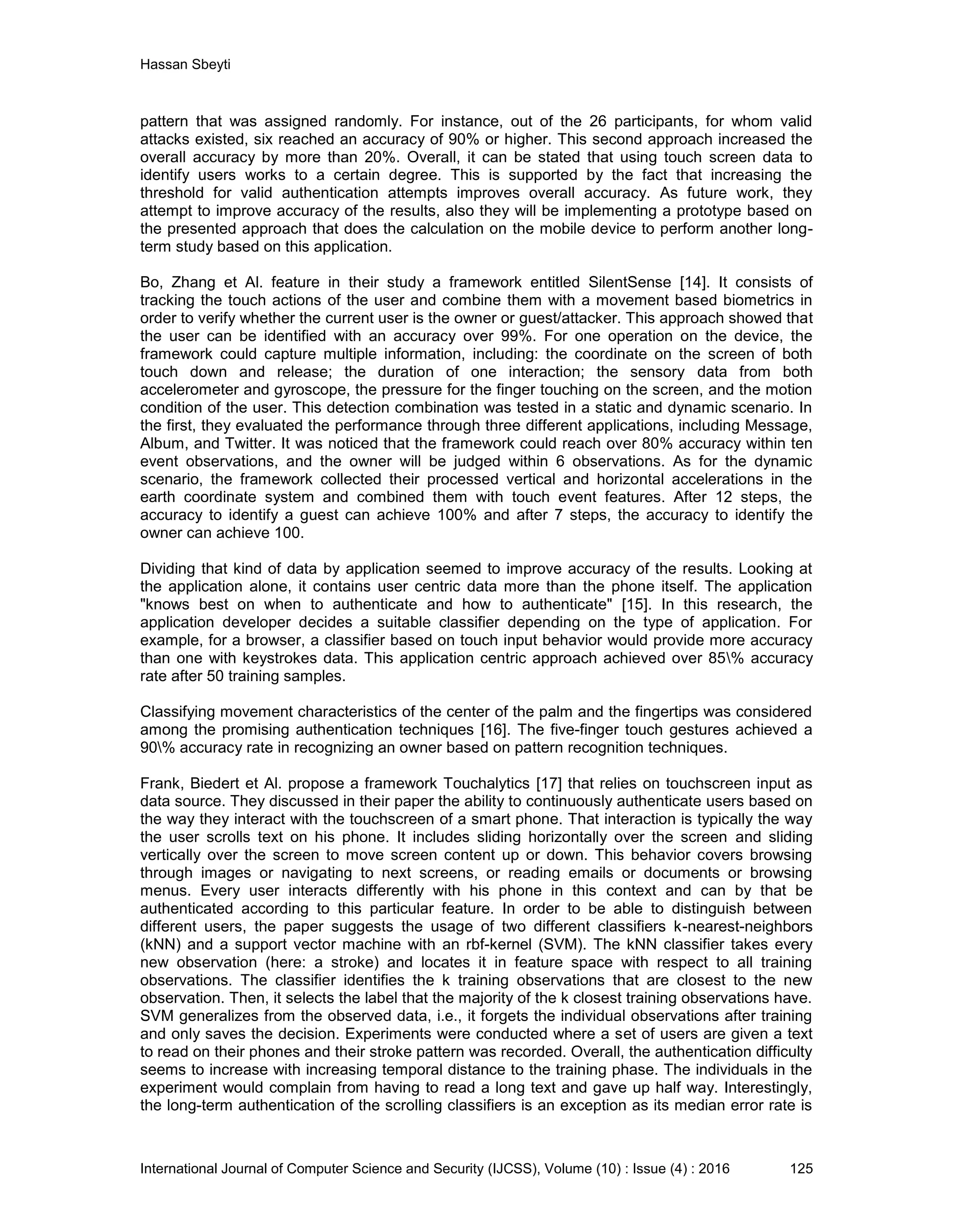 Hassan Sbeyti International Journal of Computer Science and Security (IJCSS), Volume (10) : Issue (4) : 2016 125 pattern that was assigned randomly. For instance, out of the 26 participants, for whom valid attacks existed, six reached an accuracy of 90% or higher. This second approach increased the overall accuracy by more than 20%. Overall, it can be stated that using touch screen data to identify users works to a certain degree. This is supported by the fact that increasing the threshold for valid authentication attempts improves overall accuracy. As future work, they attempt to improve accuracy of the results, also they will be implementing a prototype based on the presented approach that does the calculation on the mobile device to perform another long- term study based on this application. Bo, Zhang et Al. feature in their study a framework entitled SilentSense [14]. It consists of tracking the touch actions of the user and combine them with a movement based biometrics in order to verify whether the current user is the owner or guest/attacker. This approach showed that the user can be identified with an accuracy over 99%. For one operation on the device, the framework could capture multiple information, including: the coordinate on the screen of both touch down and release; the duration of one interaction; the sensory data from both accelerometer and gyroscope, the pressure for the finger touching on the screen, and the motion condition of the user. This detection combination was tested in a static and dynamic scenario. In the first, they evaluated the performance through three different applications, including Message, Album, and Twitter. It was noticed that the framework could reach over 80% accuracy within ten event observations, and the owner will be judged within 6 observations. As for the dynamic scenario, the framework collected their processed vertical and horizontal accelerations in the earth coordinate system and combined them with touch event features. After 12 steps, the accuracy to identify a guest can achieve 100% and after 7 steps, the accuracy to identify the owner can achieve 100. Dividing that kind of data by application seemed to improve accuracy of the results. Looking at the application alone, it contains user centric data more than the phone itself. The application "knows best on when to authenticate and how to authenticate" [15]. In this research, the application developer decides a suitable classifier depending on the type of application. For example, for a browser, a classifier based on touch input behavior would provide more accuracy than one with keystrokes data. This application centric approach achieved over 85% accuracy rate after 50 training samples. Classifying movement characteristics of the center of the palm and the fingertips was considered among the promising authentication techniques [16]. The five-finger touch gestures achieved a 90% accuracy rate in recognizing an owner based on pattern recognition techniques. Frank, Biedert et Al. propose a framework Touchalytics [17] that relies on touchscreen input as data source. They discussed in their paper the ability to continuously authenticate users based on the way they interact with the touchscreen of a smart phone. That interaction is typically the way the user scrolls text on his phone. It includes sliding horizontally over the screen and sliding vertically over the screen to move screen content up or down. This behavior covers browsing through images or navigating to next screens, or reading emails or documents or browsing menus. Every user interacts differently with his phone in this context and can by that be authenticated according to this particular feature. In order to be able to distinguish between different users, the paper suggests the usage of two different classifiers k-nearest-neighbors (kNN) and a support vector machine with an rbf-kernel (SVM). The kNN classifier takes every new observation (here: a stroke) and locates it in feature space with respect to all training observations. The classifier identifies the k training observations that are closest to the new observation. Then, it selects the label that the majority of the k closest training observations have. SVM generalizes from the observed data, i.e., it forgets the individual observations after training and only saves the decision. Experiments were conducted where a set of users are given a text to read on their phones and their stroke pattern was recorded. Overall, the authentication difficulty seems to increase with increasing temporal distance to the training phase. The individuals in the experiment would complain from having to read a long text and gave up half way. Interestingly, the long-term authentication of the scrolling classifiers is an exception as its median error rate is 