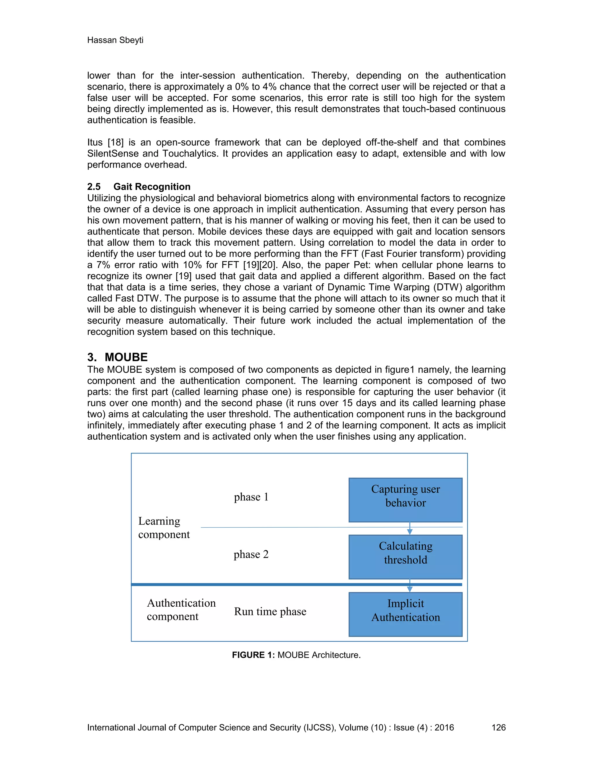 Hassan Sbeyti International Journal of Computer Science and Security (IJCSS), Volume (10) : Issue (4) : 2016 126 lower than for the inter-session authentication. Thereby, depending on the authentication scenario, there is approximately a 0% to 4% chance that the correct user will be rejected or that a false user will be accepted. For some scenarios, this error rate is still too high for the system being directly implemented as is. However, this result demonstrates that touch-based continuous authentication is feasible. Itus [18] is an open-source framework that can be deployed off-the-shelf and that combines SilentSense and Touchalytics. It provides an application easy to adapt, extensible and with low performance overhead. 2.5 Gait Recognition Utilizing the physiological and behavioral biometrics along with environmental factors to recognize the owner of a device is one approach in implicit authentication. Assuming that every person has his own movement pattern, that is his manner of walking or moving his feet, then it can be used to authenticate that person. Mobile devices these days are equipped with gait and location sensors that allow them to track this movement pattern. Using correlation to model the data in order to identify the user turned out to be more performing than the FFT (Fast Fourier transform) providing a 7% error ratio with 10% for FFT [19][20]. Also, the paper Pet: when cellular phone learns to recognize its owner [19] used that gait data and applied a different algorithm. Based on the fact that that data is a time series, they chose a variant of Dynamic Time Warping (DTW) algorithm called Fast DTW. The purpose is to assume that the phone will attach to its owner so much that it will be able to distinguish whenever it is being carried by someone other than its owner and take security measure automatically. Their future work included the actual implementation of the recognition system based on this technique. 3. MOUBE The MOUBE system is composed of two components as depicted in figure1 namely, the learning component and the authentication component. The learning component is composed of two parts: the first part (called learning phase one) is responsible for capturing the user behavior (it runs over one month) and the second phase (it runs over 15 days and its called learning phase two) aims at calculating the user threshold. The authentication component runs in the background infinitely, immediately after executing phase 1 and 2 of the learning component. It acts as implicit authentication system and is activated only when the user finishes using any application. FIGURE 1: MOUBE Architecture. Calculating threshold Capturing user behavior Implicit Authentication phase 1 phase 2 Run time phase Learning component Authentication component 