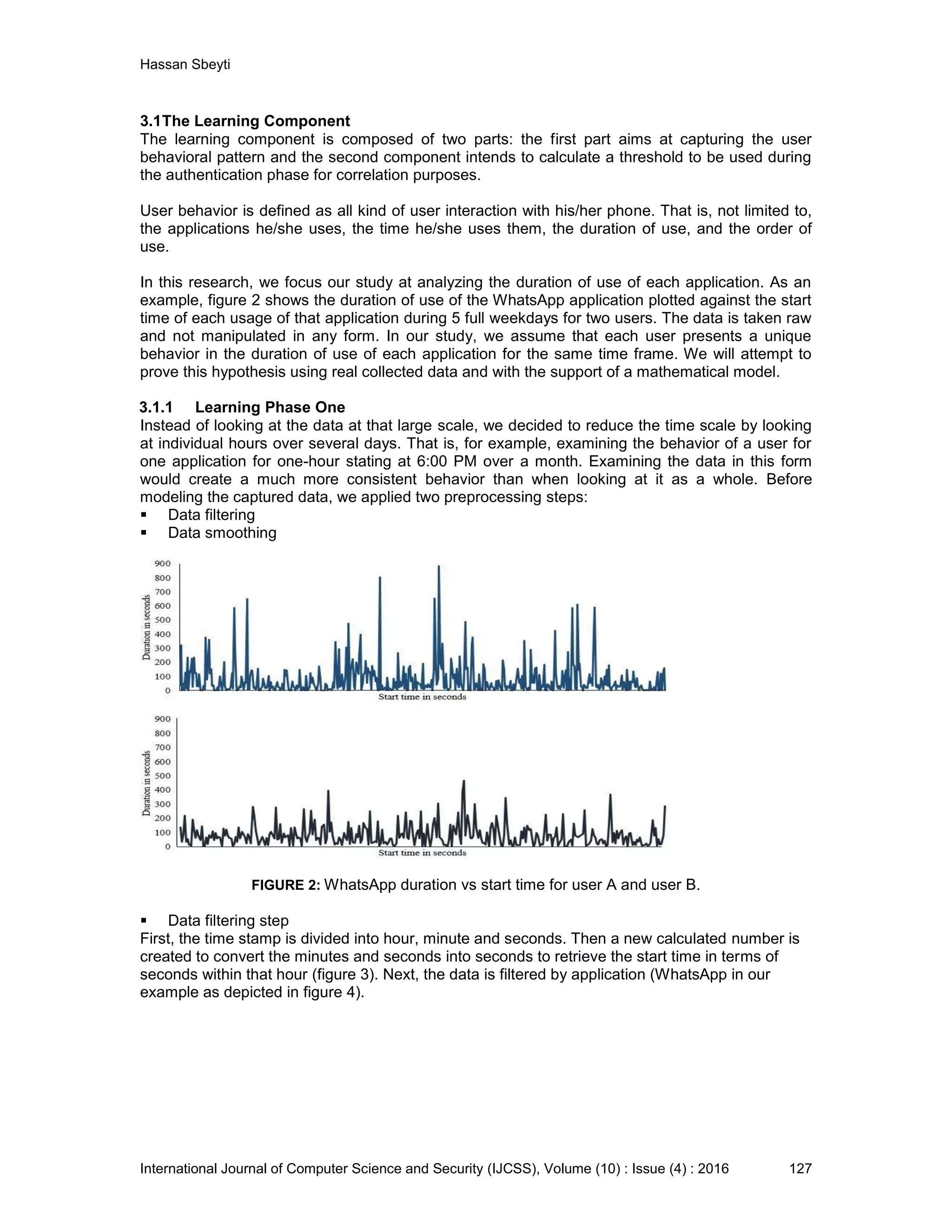 Hassan Sbeyti International Journal of Computer Science and Security (IJCSS), Volume (10) : Issue (4) : 2016 127 3.1The Learning Component The learning component is composed of two parts: the first part aims at capturing the user behavioral pattern and the second component intends to calculate a threshold to be used during the authentication phase for correlation purposes. User behavior is defined as all kind of user interaction with his/her phone. That is, not limited to, the applications he/she uses, the time he/she uses them, the duration of use, and the order of use. In this research, we focus our study at analyzing the duration of use of each application. As an example, figure 2 shows the duration of use of the WhatsApp application plotted against the start time of each usage of that application during 5 full weekdays for two users. The data is taken raw and not manipulated in any form. In our study, we assume that each user presents a unique behavior in the duration of use of each application for the same time frame. We will attempt to prove this hypothesis using real collected data and with the support of a mathematical model. 3.1.1 Learning Phase One Instead of looking at the data at that large scale, we decided to reduce the time scale by looking at individual hours over several days. That is, for example, examining the behavior of a user for one application for one-hour stating at 6:00 PM over a month. Examining the data in this form would create a much more consistent behavior than when looking at it as a whole. Before modeling the captured data, we applied two preprocessing steps:  Data filtering  Data smoothing FIGURE 2: WhatsApp duration vs start time for user A and user B.  Data filtering step First, the time stamp is divided into hour, minute and seconds. Then a new calculated number is created to convert the minutes and seconds into seconds to retrieve the start time in terms of seconds within that hour (figure 3). Next, the data is filtered by application (WhatsApp in our example as depicted in figure 4). 