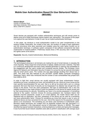 Hassan Sbeyti
International Journal of Computer Science and Security (IJCSS), Volume (10) : Issue (4) : 2016 120
Mobile User Authentication Based On User Behavioral Pattern
(MOUBE)
Hassan Sbeyti hsbeity@aou.edu.lb
Faculty of Computer Study
Arab Open University, Omar Bayhoum Street,
Beirut, 2058 4518, Lebanon
Abstract
Smart devices are equipped with multiple authentication techniques and still remain prone to
attacks since all of these techniques require explicit user intervention. The purpose of this paper
is to capture the user behavior in order to use it as an implicit authentication technique.
In this paper, we introduce a novel authentication model to be used complementary to the
existing models; Particularly, the context of the user, the duration of usage of each application
and the occurrence time were examined and modeled using the cubic spline function as an
authentication technique. A software system composed of two software components has been
implemented on Android platform. Preliminary results show a 76% accuracy rate in determining
the rightful owner of the device.
Keywords: Security, Implicit Authentication, Behavioral Modeling.
1. INTRODUCTION
The technological advances in all domains are making the use of smart devices in everyday life
more imposing. These range from smart phones to laptops, tablets and even i-watches. This field
is in continuous development and every newly released generation is opening new possibilities to
the engagement with the user's context and increasing security threats. The European Union
Agency for Network and Information Security [1] listed in a survey the top ten security information
risks for smart phone users. The number one was data leakage resulting from device loss or
theft. This result was also featured by the US-CERT (United States Computer Emergency
Readiness Team), which also mentioned that the number of new vulnerabilities has jumped 42%
from 2009 to 2010.
In order to fight that, smart devices are usually equipped with three authentication factors:
something you know, something you have, and something you are. What you know comes as the
main security recommendation for any user; that is to set up his phone with a pin or a strong
password. But even that level of security can be trespassed if an attacker has enough time and
access to the device. From the user's perspective, that type of authentication has a very low
usability therefore a user might choose to store his password on the device for easier access and
by that compromising its security. Something you have is by proving possession of something
external to the system. Common choices for proving possession are: hardware tokens that
generate one-time passwords, access to an e-mail address, the mobile device itself can be
registered with an application, and then, possession of the device can be used as a something
you have authentication factor. Choices for something you know that require a user to carry an
additional device are less convenient for the user. One of the reasons for the popularity of mobile
device is its convenience. The something you are factor uses biometrics to authenticate users.
Biometric based techniques are multiple such as keystroke analysis that was discussed in a
research published in the International Journal of Information Security in 2007[2]. This paper
identified two typical handset interactions, entering telephone numbers and typing text messages.
It was found that neural network classifiers were able to perform classification with average equal
 