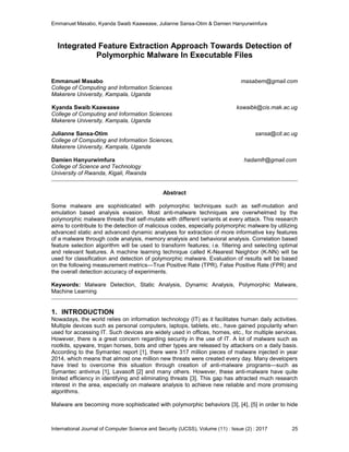 Emmanuel Masabo, Kyanda Swaib Kaawaase, Julianne Sansa-Otim & Damien Hanyurwimfura
International Journal of Computer Science and Security (IJCSS), Volume (11) : Issue (2) : 2017 25
Integrated Feature Extraction Approach Towards Detection of
Polymorphic Malware In Executable Files
Emmanuel Masabo masabem@gmail.com
College of Computing and Information Sciences
Makerere University, Kampala, Uganda
Kyanda Swaib Kaawaase kswaibk@cis.mak.ac.ug
College of Computing and Information Sciences
Makerere University, Kampala, Uganda
Julianne Sansa-Otim sansa@cit.ac.ug
College of Computing and Information Sciences,
Makerere University, Kampala, Uganda
Damien Hanyurwimfura hadamfr@gmail.com
College of Science and Technology
University of Rwanda, Kigali, Rwanda
Abstract
Some malware are sophisticated with polymorphic techniques such as self-mutation and
emulation based analysis evasion. Most anti-malware techniques are overwhelmed by the
polymorphic malware threats that self-mutate with different variants at every attack. This research
aims to contribute to the detection of malicious codes, especially polymorphic malware by utilizing
advanced static and advanced dynamic analyses for extraction of more informative key features
of a malware through code analysis, memory analysis and behavioral analysis. Correlation based
feature selection algorithm will be used to transform features; i.e. filtering and selecting optimal
and relevant features. A machine learning technique called K-Nearest Neighbor (K-NN) will be
used for classification and detection of polymorphic malware. Evaluation of results will be based
on the following measurement metrics—True Positive Rate (TPR), False Positive Rate (FPR) and
the overall detection accuracy of experiments.
Keywords: Malware Detection, Static Analysis, Dynamic Analysis, Polymorphic Malware,
Machine Learning
1. INTRODUCTION
Nowadays, the world relies on information technology (IT) as it facilitates human daily activities.
Multiple devices such as personal computers, laptops, tablets, etc., have gained popularity when
used for accessing IT. Such devices are widely used in offices, homes, etc., for multiple services.
However, there is a great concern regarding security in the use of IT. A lot of malware such as
rootkits, spyware, trojan horses, bots and other types are released by attackers on a daily basis.
According to the Symantec report [1], there were 317 million pieces of malware injected in year
2014, which means that almost one million new threats were created every day. Many developers
have tried to overcome this situation through creation of anti-malware programs—such as
Symantec antivirus [1], Lavasoft [2] and many others. However, these anti-malware have quite
limited efficiency in identifying and eliminating threats [3]. This gap has attracted much research
interest in the area, especially on malware analysis to achieve new reliable and more promising
algorithms.
Malware are becoming more sophisticated with polymorphic behaviors [3], [4], [5] in order to hide
 