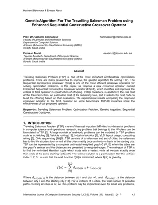 Hachemi Bennaceur & Entesar Alanzi
International Journal of Computer Science and Security (IJCSS), Volume (11) : Issue (3) : 2017 42
Genetic Algorithm For The Travelling Salesman Problem using
Enhanced Sequential Constructive Crossover Operator
Prof. Dr.Hachemi Bennaceur hamnasser@imamu.edu.sa
Faculty of Computer and Information Sciences
Department of Computer Science
Al Imam Mohammad Ibn Saud Islamic University (IMSIU),
Riyadh, Saudi Arabia
Entesar Alanzi eaalanzi@imamu.edu.sa
Teacher Assistant / Department of Computer Science
Al Imam Mohammad Ibn Saud Islamic University (IMSIU),
Riyadh, Saudi Arabia
Abstract
Traveling Salesman Problem (TSP) is one of the most important combinatorial optimization
problems. There are many researches to improve the genetic algorithm for solving TSP. The
Sequential Constructive crossover (SCX) is one of the most efficient crossover operators for
solving optimization problems. In this paper, we propose a new crossover operator, named
Enhanced Sequential Constructive crossover operator (ESCX), which modifies and improves the
criteria of SCX operator in construction of offspring. ESCX considers, in addition to the real cost
of the traversed cities, an estimation cost of the remaining tour, and it selects the next node to
build the offspring based on that evaluation. The experimental results comparing the proposed
crossover operator to the SCX operator on some benchmark TSPLIB instances show the
effectiveness of our proposed operator.
Keywords: Traveling Salesman Problem, Optimization Problem, Genetic Algorithm, Sequential
Constructive Crossover.
1. INTRODUCTION
Traveling Salesman Problem (TSP) is one of the most important NP-Hard combinatorial problems
in computer science and operations research, any problem that belongs to the NP-class can be
formulated to TSP [3]. A large number of real-world problems can be modeled by TSP problem
such as scheduling [5], Vehicle routing [13], industrial robotics [6], VLSI layout design, computing
wiring [2], DNA sequencing [10][9]. TSP consists of a salesman and set of cities, the salesman
has to find the shortest tour to visit all the cities exactly once and returns back to the starting city.
TSP can be represented by a complete undirected weighted graph G (V, E) where the cities are
the graph's vertices and the distances are presented by weighted edges. The main goal of TSP is
to find the minimized Hamilton cycle which starts with a vertex, visits all vertices exactly once
then ends at the same starting vertex [8]. The optimal solution is a permutation of the vertices
index 1, 2, 3….n such that the cost function is minimized, where is given by
Where is the distance between city i and city i+1, and is the distance
between city n and the starting city [12]. For a problem of n cities, the total number of possible
paths covering all cities is n!, so, this problem may be impractical even for small size problems.
 