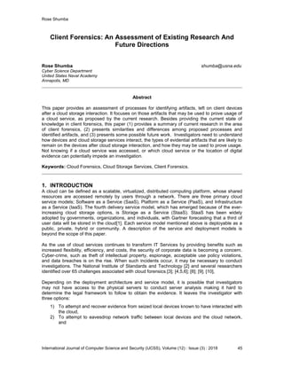 Rose Shumba
International Journal of Computer Science and Security (IJCSS), Volume (12) : Issue (3) : 2018 45
Client Forensics: An Assessment of Existing Research And
Future Directions
Rose Shumba shumba@usna.edu
Cyber Science Department
United States Naval Academy
Annapolis, MD
Abstract
This paper provides an assessment of processes for identifying artifacts, left on client devices
after a cloud storage interaction. It focuses on those artifacts that may be used to prove usage of
a cloud service, as proposed by the current research. Besides providing the current state of
knowledge in client forensics, this paper (1) provides a summary of current research in the area
of client forensics, (2) presents similarities and differences among proposed processes and
identified artifacts, and (3) presents some possible future work. Investigators need to understand
how devices and cloud storage services interact, the types of evidential artifacts that are likely to
remain on the devices after cloud storage interaction, and how they may be used to prove usage.
Not knowing if a cloud service was accessed, or which cloud service or the location of digital
evidence can potentially impede an investigation.
Keywords: Cloud Forensics, Cloud Storage Services, Client Forensics.
1. INTRODUCTION
A cloud can be defined as a scalable, virtualized, distributed computing platform, whose shared
resources are accessed remotely by users through a network. There are three primary cloud
service models; Software as a Service (SaaS), Platform as a Service (PaaS), and Infrastructure
as a Service (IaaS). The fourth delivery service model, which has emerged because of the ever-
increasing cloud storage options, is Storage as a Service (StaaS). StaaS has been widely
adopted by governments, organizations, and individuals, with Gartner forecasting that a third of
user data will be stored in the cloud[1]. Each service model mentioned above is deployable as a
public, private, hybrid or community. A description of the service and deployment models is
beyond the scope of this paper.
As the use of cloud services continues to transform IT Services by providing benefits such as
increased flexibility, efficiency, and costs, the security of corporate data is becoming a concern.
Cyber-crime, such as theft of intellectual property, espionage, acceptable use policy violations,
and data breaches is on the rise. When such incidents occur, it may be necessary to conduct
investigations. The National Institute of Standards and Technology [2] and several researchers
identified over 65 challenges associated with cloud forensics.[3]; [4,5,6]; [8]; [9]; [10],
Depending on the deployment architecture and service model, it is possible that investigators
may not have access to the physical servers to conduct server analysis making it hard to
determine the legal framework to follow to obtain the evidence. It leaves the investigator with
three options:
1) To attempt and recover evidence from seized local devices known to have interacted with
the cloud,
2) To attempt to eavesdrop network traffic between local devices and the cloud network,
and
 