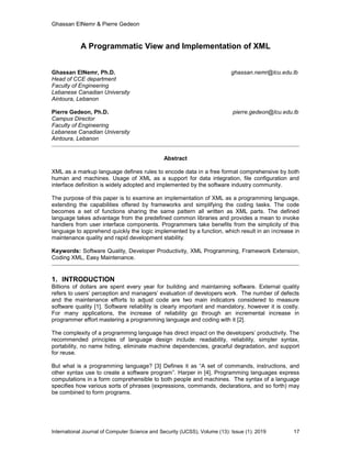 Ghassan ElNemr & Pierre Gedeon
International Journal of Computer Science and Security (IJCSS), Volume (13): Issue (1): 2019 17
A Programmatic View and Implementation of XML
Ghassan ElNemr, Ph.D. ghassan.nemr@lcu.edu.lb
Head of CCE department
Faculty of Engineering
Lebanese Canadian University
Aintoura, Lebanon
Pierre Gedeon, Ph.D. pierre.gedeon@lcu.edu.lb
Campus Director
Faculty of Engineering
Lebanese Canadian University
Aintoura, Lebanon
Abstract
XML as a markup language defines rules to encode data in a free format comprehensive by both
human and machines. Usage of XML as a support for data integration, file configuration and
interface definition is widely adopted and implemented by the software industry community.
The purpose of this paper is to examine an implementation of XML as a programming language,
extending the capabilities offered by frameworks and simplifying the coding tasks. The code
becomes a set of functions sharing the same pattern all written as XML parts. The defined
language takes advantage from the predefined common libraries and provides a mean to invoke
handlers from user interface components. Programmers take benefits from the simplicity of this
language to apprehend quickly the logic implemented by a function, which result in an increase in
maintenance quality and rapid development stability.
Keywords: Software Quality, Developer Productivity, XML Programming, Framework Extension,
Coding XML, Easy Maintenance.
1. INTRODUCTION
Billions of dollars are spent every year for building and maintaining software. External quality
refers to users’ perception and managers’ evaluation of developers work. The number of defects
and the maintenance efforts to adjust code are two main indicators considered to measure
software quality [1]. Software reliability is clearly important and mandatory, however it is costly.
For many applications, the increase of reliability go through an incremental increase in
programmer effort mastering a programming language and coding with it [2].
The complexity of a programming language has direct impact on the developers’ productivity. The
recommended principles of language design include: readability, reliability, simpler syntax,
portability, no name hiding, eliminate machine dependencies, graceful degradation, and support
for reuse.
But what is a programming language? [3] Defines it as “A set of commands, instructions, and
other syntax use to create a software program”. Harper in [4], Programming languages express
computations in a form comprehensible to both people and machines. The syntax of a language
specifies how various sorts of phrases (expressions, commands, declarations, and so forth) may
be combined to form programs.
 