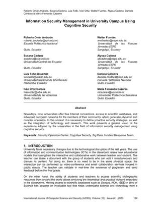 Roberto Omar Andrade, Susana Cadena, Luis Tello, Iván Ortiz, Walter Fuertes, Alyssa Cadena, Daniela
Córdova & María Fernanda Cazares
International Journal of Computer Science and Security (IJCSS), Volume (13) : Issue (4) : 2019 124
Information Security Management in University Campus Using
Cognitive Security
Roberto Omar Andrade Walter Fuertes
roberto.andrade@epn.edu.ec wmfuertes@espe.edu.ec
Escuela Politécnica Nacional Universidad de las Fuerzas
Armadas ESPE
Quito, Ecuador Sangolquí, Ecuador
Susana Cadena Alyssa Cadena
scadena@uce.edu.ec akcadena@espe.edu.ec
Universidad Central del Ecuador Universidad de las Fuerzas
Armadas ESPE
Quito, Ecuador Sangolquí, Ecuador
Luis Tello-Oquendo Daniela Córdova
luis.tello@unach.edu.ec daniela.cordova@epn.edu.ec
Universidad Nacional de Chimborazo Escuela Politécnica Nacional
Riobamba, Ecuador Quito, Ecuador
Iván Ortiz Garcés María Fernanda Cazares
Ivan.ortiz@udla.edu.ec mcazares@ups.edu.ec
Universidad de las Américas Universidad Politécnica Salesiana
Quito, Ecuador Quito, Ecuador
Abstract
Nowadays, most universities offer free Internet connections, access to scientific databases, and
advanced computer networks for the members of their community, which generates dynamic and
complex scenarios. In this context, it is necessary to define proactive security strategies, as well
as the integration of technology and research. This work presents a general vision of the
experience adopted by the universities in the field of information security management using
cognitive security.
Keywords: Security Operation Center, Cognitive Security, Big Data, Incident Response Team.
1. INTRODUCTION
University faces necessary changes due to the technological disruption of the last years. The use
of information and communication technologies (ICTs) in the classroom raises new educational
models that strengthen the interactive and collaborative work between teacher and student. The
teacher can share a document with the group of students who can edit it simultaneously and
discuss its content. For doing so, there is no need to be in the same physical space; the
interaction can be performed by video-conference and email collaboration services housed in
public clouds. The teacher can validate in real-time the existence of plagiarism and send
feedback before the final grade.
On the other hand, the ability of students and teachers to access scientific bibliographic
resources from around the world allows enriching the theoretical and practical content embodied
in the classrooms. Having access to scientific databases such as Scopus, ACM, IEEE or Web of
Science has become an invaluable tool that helps understand science and technology from a
 