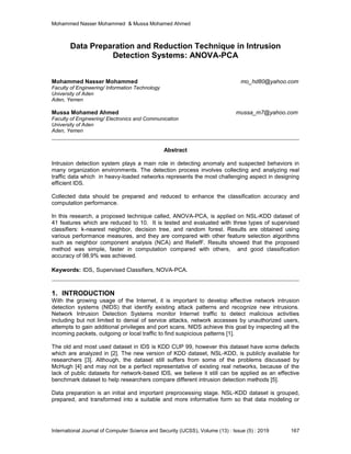 Mohammed Nasser Mohammed & Mussa Mohamed Ahmed
International Journal of Computer Science and Security (IJCSS), Volume (13) : Issue (5) : 2019 167
Data Preparation and Reduction Technique in Intrusion
Detection Systems: ANOVA-PCA
Mohammed Nasser Mohammed mo_hd80@yahoo.com
Faculty of Engineering/ Information Technology
University of Aden
Aden, Yemen
Mussa Mohamed Ahmed mussa_m7@yahoo.com
Faculty of Engineering/ Electronics and Communication
University of Aden
Aden, Yemen
Abstract
Intrusion detection system plays a main role in detecting anomaly and suspected behaviors in
many organization environments. The detection process involves collecting and analyzing real
traffic data which in heavy-loaded networks represents the most challenging aspect in designing
efficient IDS.
Collected data should be prepared and reduced to enhance the classification accuracy and
computation performance.
In this research, a proposed technique called, ANOVA-PCA, is applied on NSL-KDD dataset of
41 features which are reduced to 10. It is tested and evaluated with three types of supervised
classifiers: k-nearest neighbor, decision tree, and random forest. Results are obtained using
various performance measures, and they are compared with other feature selection algorithms
such as neighbor component analysis (NCA) and ReliefF. Results showed that the proposed
method was simple, faster in computation compared with others, and good classification
accuracy of 98.9% was achieved.
Keywords: IDS, Supervised Classifiers, NOVA-PCA.
1. INTRODUCTION
With the growing usage of the Internet, it is important to develop effective network intrusion
detection systems (NIDS) that identify existing attack patterns and recognize new intrusions.
Network Intrusion Detection Systems monitor Internet traffic to detect malicious activities
including but not limited to denial of service attacks, network accesses by unauthorized users,
attempts to gain additional privileges and port scans. NIDS achieve this goal by inspecting all the
incoming packets, outgoing or local traffic to find suspicious patterns [1].
The old and most used dataset in IDS is KDD CUP 99, however this dataset have some defects
which are analyzed in [2]. The new version of KDD dataset, NSL-KDD, is publicly available for
researchers [3]. Although, the dataset still suffers from some of the problems discussed by
McHugh [4] and may not be a perfect representative of existing real networks, because of the
lack of public datasets for network-based IDS, we believe it still can be applied as an effective
benchmark dataset to help researchers compare different intrusion detection methods [5].
Data preparation is an initial and important preprocessing stage. NSL-KDD dataset is grouped,
prepared, and transformed into a suitable and more informative form so that data modeling or
 