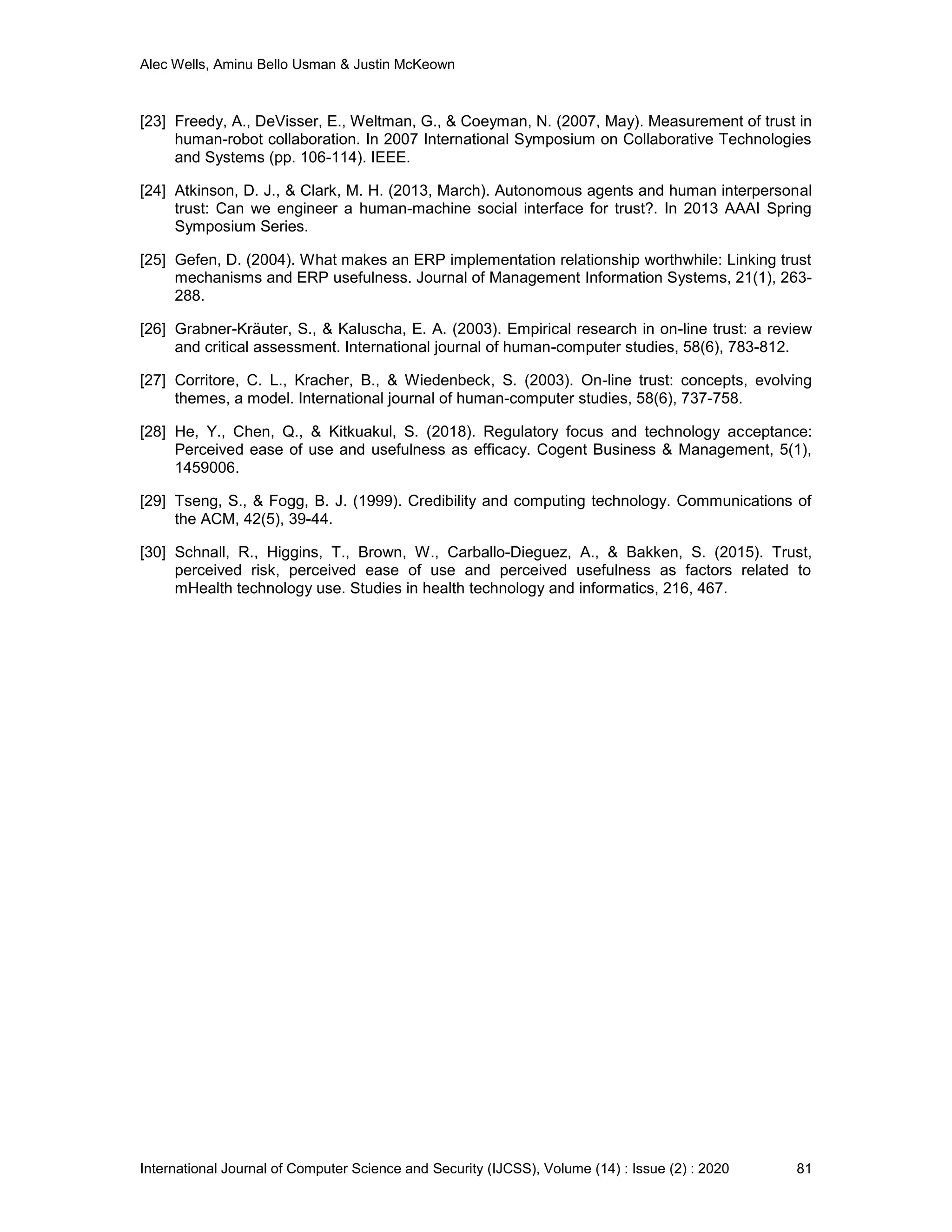 Alec Wells, Aminu Bello Usman & Justin McKeown
International Journal of Computer Science and Security (IJCSS), Volume (14) : Issue (2) : 2020 81
[23] Freedy, A., DeVisser, E., Weltman, G., & Coeyman, N. (2007, May). Measurement of trust in
human-robot collaboration. In 2007 International Symposium on Collaborative Technologies
and Systems (pp. 106-114). IEEE.
[24] Atkinson, D. J., & Clark, M. H. (2013, March). Autonomous agents and human interpersonal
trust: Can we engineer a human-machine social interface for trust?. In 2013 AAAI Spring
Symposium Series.
[25] Gefen, D. (2004). What makes an ERP implementation relationship worthwhile: Linking trust
mechanisms and ERP usefulness. Journal of Management Information Systems, 21(1), 263-
288.
[26] Grabner-Kräuter, S., & Kaluscha, E. A. (2003). Empirical research in on-line trust: a review
and critical assessment. International journal of human-computer studies, 58(6), 783-812.
[27] Corritore, C. L., Kracher, B., & Wiedenbeck, S. (2003). On-line trust: concepts, evolving
themes, a model. International journal of human-computer studies, 58(6), 737-758.
[28] He, Y., Chen, Q., & Kitkuakul, S. (2018). Regulatory focus and technology acceptance:
Perceived ease of use and usefulness as efficacy. Cogent Business & Management, 5(1),
1459006.
[29] Tseng, S., & Fogg, B. J. (1999). Credibility and computing technology. Communications of
the ACM, 42(5), 39-44.
[30] Schnall, R., Higgins, T., Brown, W., Carballo-Dieguez, A., & Bakken, S. (2015). Trust,
perceived risk, perceived ease of use and perceived usefulness as factors related to
mHealth technology use. Studies in health technology and informatics, 216, 467.
 