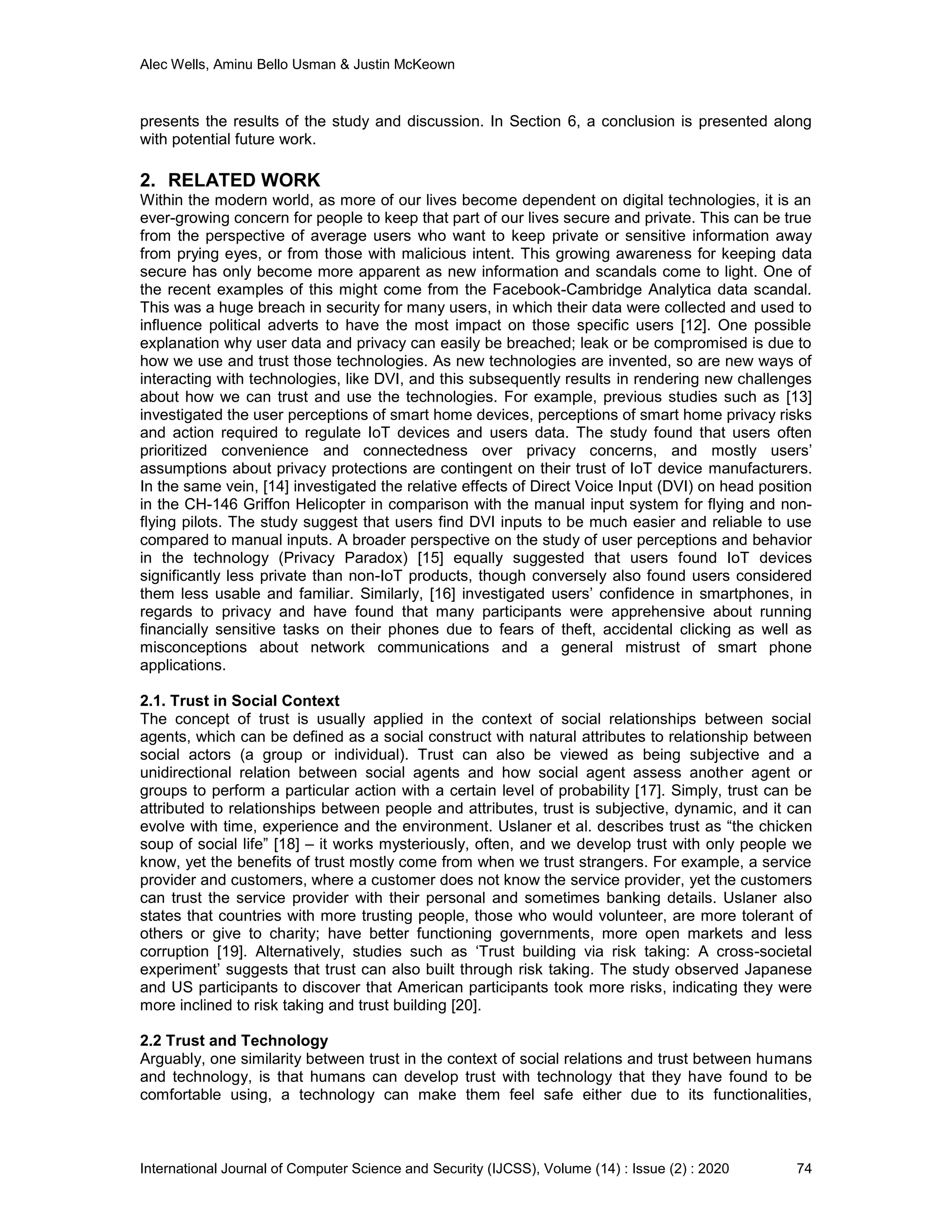 Alec Wells, Aminu Bello Usman & Justin McKeown
International Journal of Computer Science and Security (IJCSS), Volume (14) : Issue (2) : 2020 74
presents the results of the study and discussion. In Section 6, a conclusion is presented along
with potential future work.
2. RELATED WORK
Within the modern world, as more of our lives become dependent on digital technologies, it is an
ever-growing concern for people to keep that part of our lives secure and private. This can be true
from the perspective of average users who want to keep private or sensitive information away
from prying eyes, or from those with malicious intent. This growing awareness for keeping data
secure has only become more apparent as new information and scandals come to light. One of
the recent examples of this might come from the Facebook-Cambridge Analytica data scandal.
This was a huge breach in security for many users, in which their data were collected and used to
influence political adverts to have the most impact on those specific users [12]. One possible
explanation why user data and privacy can easily be breached; leak or be compromised is due to
how we use and trust those technologies. As new technologies are invented, so are new ways of
interacting with technologies, like DVI, and this subsequently results in rendering new challenges
about how we can trust and use the technologies. For example, previous studies such as [13]
investigated the user perceptions of smart home devices, perceptions of smart home privacy risks
and action required to regulate IoT devices and users data. The study found that users often
prioritized convenience and connectedness over privacy concerns, and mostly users’
assumptions about privacy protections are contingent on their trust of IoT device manufacturers.
In the same vein, [14] investigated the relative effects of Direct Voice Input (DVI) on head position
in the CH-146 Griffon Helicopter in comparison with the manual input system for flying and non-
flying pilots. The study suggest that users find DVI inputs to be much easier and reliable to use
compared to manual inputs. A broader perspective on the study of user perceptions and behavior
in the technology (Privacy Paradox) [15] equally suggested that users found IoT devices
significantly less private than non-IoT products, though conversely also found users considered
them less usable and familiar. Similarly, [16] investigated users’ confidence in smartphones, in
regards to privacy and have found that many participants were apprehensive about running
financially sensitive tasks on their phones due to fears of theft, accidental clicking as well as
misconceptions about network communications and a general mistrust of smart phone
applications.
2.1. Trust in Social Context
The concept of trust is usually applied in the context of social relationships between social
agents, which can be defined as a social construct with natural attributes to relationship between
social actors (a group or individual). Trust can also be viewed as being subjective and a
unidirectional relation between social agents and how social agent assess another agent or
groups to perform a particular action with a certain level of probability [17]. Simply, trust can be
attributed to relationships between people and attributes, trust is subjective, dynamic, and it can
evolve with time, experience and the environment. Uslaner et al. describes trust as “the chicken
soup of social life” [18] – it works mysteriously, often, and we develop trust with only people we
know, yet the benefits of trust mostly come from when we trust strangers. For example, a service
provider and customers, where a customer does not know the service provider, yet the customers
can trust the service provider with their personal and sometimes banking details. Uslaner also
states that countries with more trusting people, those who would volunteer, are more tolerant of
others or give to charity; have better functioning governments, more open markets and less
corruption [19]. Alternatively, studies such as ‘Trust building via risk taking: A cross-societal
experiment’ suggests that trust can also built through risk taking. The study observed Japanese
and US participants to discover that American participants took more risks, indicating they were
more inclined to risk taking and trust building [20].
2.2 Trust and Technology
Arguably, one similarity between trust in the context of social relations and trust between humans
and technology, is that humans can develop trust with technology that they have found to be
comfortable using, a technology can make them feel safe either due to its functionalities,
 