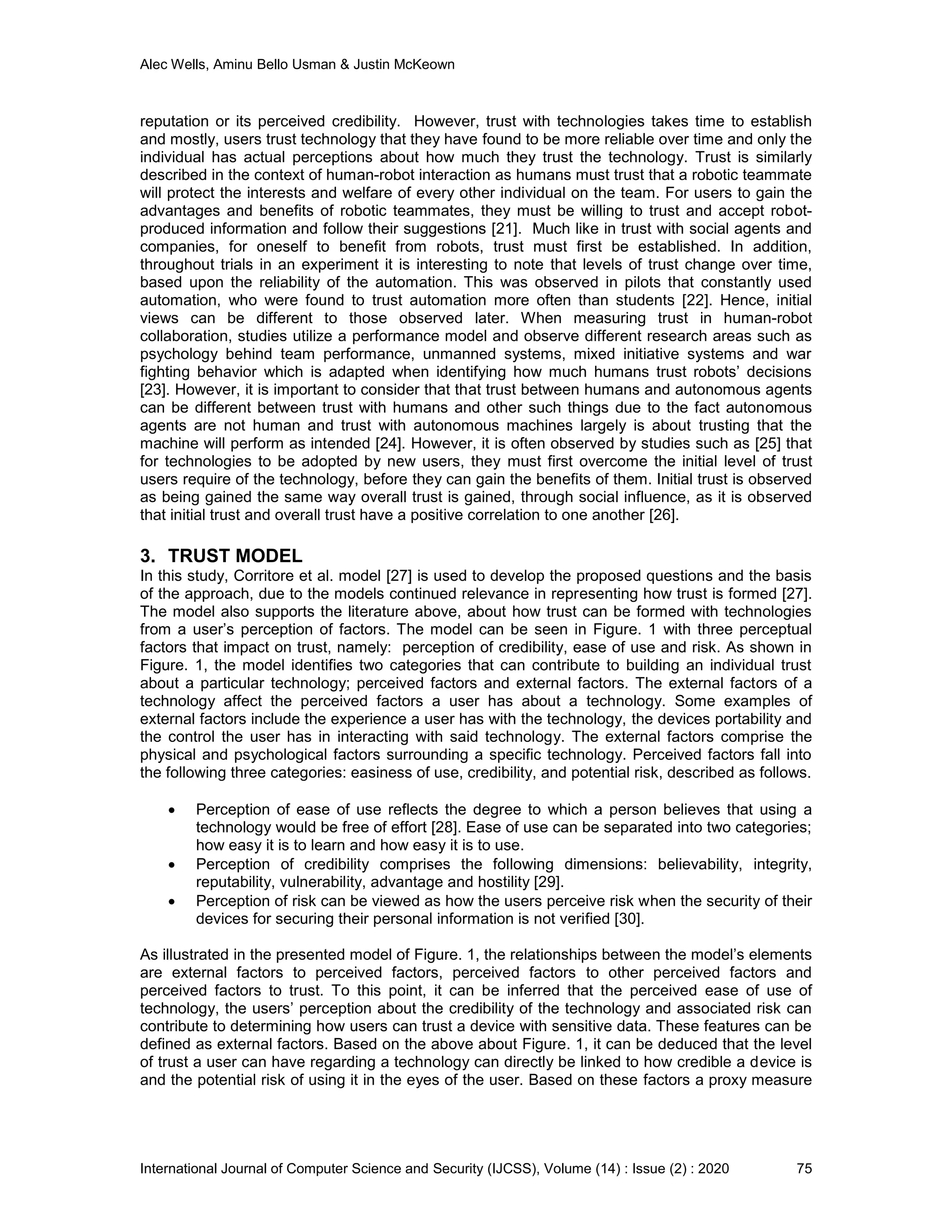 Alec Wells, Aminu Bello Usman & Justin McKeown
International Journal of Computer Science and Security (IJCSS), Volume (14) : Issue (2) : 2020 75
reputation or its perceived credibility. However, trust with technologies takes time to establish
and mostly, users trust technology that they have found to be more reliable over time and only the
individual has actual perceptions about how much they trust the technology. Trust is similarly
described in the context of human-robot interaction as humans must trust that a robotic teammate
will protect the interests and welfare of every other individual on the team. For users to gain the
advantages and benefits of robotic teammates, they must be willing to trust and accept robot-
produced information and follow their suggestions [21]. Much like in trust with social agents and
companies, for oneself to benefit from robots, trust must first be established. In addition,
throughout trials in an experiment it is interesting to note that levels of trust change over time,
based upon the reliability of the automation. This was observed in pilots that constantly used
automation, who were found to trust automation more often than students [22]. Hence, initial
views can be different to those observed later. When measuring trust in human-robot
collaboration, studies utilize a performance model and observe different research areas such as
psychology behind team performance, unmanned systems, mixed initiative systems and war
fighting behavior which is adapted when identifying how much humans trust robots’ decisions
[23]. However, it is important to consider that that trust between humans and autonomous agents
can be different between trust with humans and other such things due to the fact autonomous
agents are not human and trust with autonomous machines largely is about trusting that the
machine will perform as intended [24]. However, it is often observed by studies such as [25] that
for technologies to be adopted by new users, they must first overcome the initial level of trust
users require of the technology, before they can gain the benefits of them. Initial trust is observed
as being gained the same way overall trust is gained, through social influence, as it is observed
that initial trust and overall trust have a positive correlation to one another [26].
3. TRUST MODEL
In this study, Corritore et al. model [27] is used to develop the proposed questions and the basis
of the approach, due to the models continued relevance in representing how trust is formed [27].
The model also supports the literature above, about how trust can be formed with technologies
from a user’s perception of factors. The model can be seen in Figure. 1 with three perceptual
factors that impact on trust, namely: perception of credibility, ease of use and risk. As shown in
Figure. 1, the model identifies two categories that can contribute to building an individual trust
about a particular technology; perceived factors and external factors. The external factors of a
technology affect the perceived factors a user has about a technology. Some examples of
external factors include the experience a user has with the technology, the devices portability and
the control the user has in interacting with said technology. The external factors comprise the
physical and psychological factors surrounding a specific technology. Perceived factors fall into
the following three categories: easiness of use, credibility, and potential risk, described as follows.
 Perception of ease of use reflects the degree to which a person believes that using a
technology would be free of effort [28]. Ease of use can be separated into two categories;
how easy it is to learn and how easy it is to use.
 Perception of credibility comprises the following dimensions: believability, integrity,
reputability, vulnerability, advantage and hostility [29].
 Perception of risk can be viewed as how the users perceive risk when the security of their
devices for securing their personal information is not verified [30].
As illustrated in the presented model of Figure. 1, the relationships between the model’s elements
are external factors to perceived factors, perceived factors to other perceived factors and
perceived factors to trust. To this point, it can be inferred that the perceived ease of use of
technology, the users’ perception about the credibility of the technology and associated risk can
contribute to determining how users can trust a device with sensitive data. These features can be
defined as external factors. Based on the above about Figure. 1, it can be deduced that the level
of trust a user can have regarding a technology can directly be linked to how credible a device is
and the potential risk of using it in the eyes of the user. Based on these factors a proxy measure
 