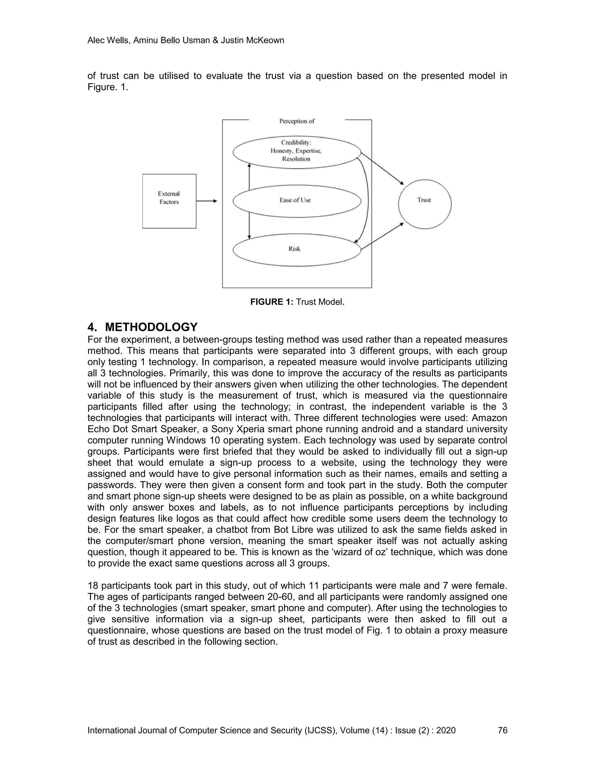 Alec Wells, Aminu Bello Usman & Justin McKeown
International Journal of Computer Science and Security (IJCSS), Volume (14) : Issue (2) : 2020 76
of trust can be utilised to evaluate the trust via a question based on the presented model in
Figure. 1.
FIGURE 1: Trust Model.
4. METHODOLOGY
For the experiment, a between-groups testing method was used rather than a repeated measures
method. This means that participants were separated into 3 different groups, with each group
only testing 1 technology. In comparison, a repeated measure would involve participants utilizing
all 3 technologies. Primarily, this was done to improve the accuracy of the results as participants
will not be influenced by their answers given when utilizing the other technologies. The dependent
variable of this study is the measurement of trust, which is measured via the questionnaire
participants filled after using the technology; in contrast, the independent variable is the 3
technologies that participants will interact with. Three different technologies were used: Amazon
Echo Dot Smart Speaker, a Sony Xperia smart phone running android and a standard university
computer running Windows 10 operating system. Each technology was used by separate control
groups. Participants were first briefed that they would be asked to individually fill out a sign-up
sheet that would emulate a sign-up process to a website, using the technology they were
assigned and would have to give personal information such as their names, emails and setting a
passwords. They were then given a consent form and took part in the study. Both the computer
and smart phone sign-up sheets were designed to be as plain as possible, on a white background
with only answer boxes and labels, as to not influence participants perceptions by including
design features like logos as that could affect how credible some users deem the technology to
be. For the smart speaker, a chatbot from Bot Libre was utilized to ask the same fields asked in
the computer/smart phone version, meaning the smart speaker itself was not actually asking
question, though it appeared to be. This is known as the ‘wizard of oz’ technique, which was done
to provide the exact same questions across all 3 groups.
18 participants took part in this study, out of which 11 participants were male and 7 were female.
The ages of participants ranged between 20-60, and all participants were randomly assigned one
of the 3 technologies (smart speaker, smart phone and computer). After using the technologies to
give sensitive information via a sign-up sheet, participants were then asked to fill out a
questionnaire, whose questions are based on the trust model of Fig. 1 to obtain a proxy measure
of trust as described in the following section.
 