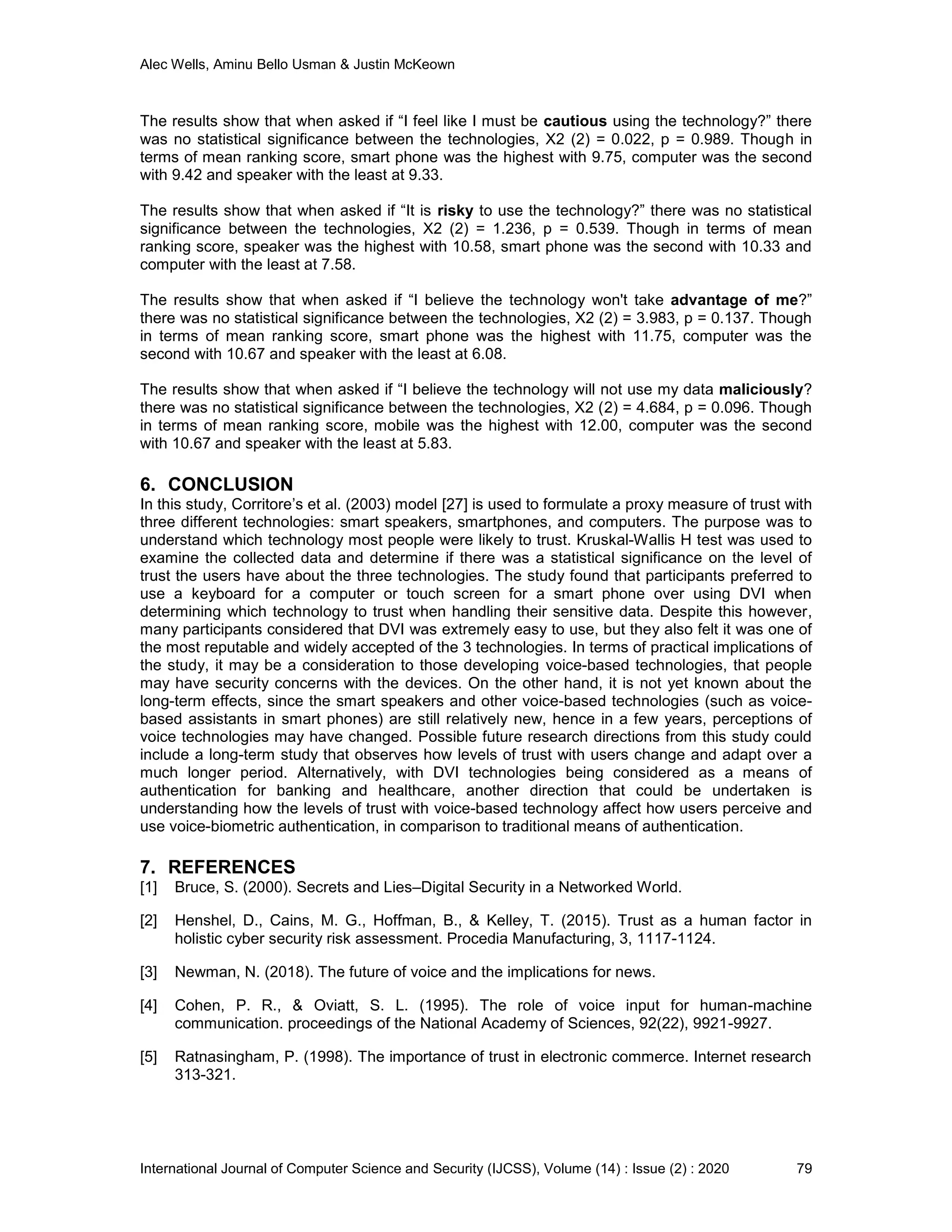 Alec Wells, Aminu Bello Usman & Justin McKeown
International Journal of Computer Science and Security (IJCSS), Volume (14) : Issue (2) : 2020 79
The results show that when asked if “I feel like I must be cautious using the technology?” there
was no statistical significance between the technologies, X2 (2) = 0.022, p = 0.989. Though in
terms of mean ranking score, smart phone was the highest with 9.75, computer was the second
with 9.42 and speaker with the least at 9.33.
The results show that when asked if “It is risky to use the technology?” there was no statistical
significance between the technologies, X2 (2) = 1.236, p = 0.539. Though in terms of mean
ranking score, speaker was the highest with 10.58, smart phone was the second with 10.33 and
computer with the least at 7.58.
The results show that when asked if “I believe the technology won't take advantage of me?”
there was no statistical significance between the technologies, X2 (2) = 3.983, p = 0.137. Though
in terms of mean ranking score, smart phone was the highest with 11.75, computer was the
second with 10.67 and speaker with the least at 6.08.
The results show that when asked if “I believe the technology will not use my data maliciously?
there was no statistical significance between the technologies, X2 (2) = 4.684, p = 0.096. Though
in terms of mean ranking score, mobile was the highest with 12.00, computer was the second
with 10.67 and speaker with the least at 5.83.
6. CONCLUSION
In this study, Corritore’s et al. (2003) model [27] is used to formulate a proxy measure of trust with
three different technologies: smart speakers, smartphones, and computers. The purpose was to
understand which technology most people were likely to trust. Kruskal-Wallis H test was used to
examine the collected data and determine if there was a statistical significance on the level of
trust the users have about the three technologies. The study found that participants preferred to
use a keyboard for a computer or touch screen for a smart phone over using DVI when
determining which technology to trust when handling their sensitive data. Despite this however,
many participants considered that DVI was extremely easy to use, but they also felt it was one of
the most reputable and widely accepted of the 3 technologies. In terms of practical implications of
the study, it may be a consideration to those developing voice-based technologies, that people
may have security concerns with the devices. On the other hand, it is not yet known about the
long-term effects, since the smart speakers and other voice-based technologies (such as voice-
based assistants in smart phones) are still relatively new, hence in a few years, perceptions of
voice technologies may have changed. Possible future research directions from this study could
include a long-term study that observes how levels of trust with users change and adapt over a
much longer period. Alternatively, with DVI technologies being considered as a means of
authentication for banking and healthcare, another direction that could be undertaken is
understanding how the levels of trust with voice-based technology affect how users perceive and
use voice-biometric authentication, in comparison to traditional means of authentication.
7. REFERENCES
[1] Bruce, S. (2000). Secrets and Lies–Digital Security in a Networked World.
[2] Henshel, D., Cains, M. G., Hoffman, B., & Kelley, T. (2015). Trust as a human factor in
holistic cyber security risk assessment. Procedia Manufacturing, 3, 1117-1124.
[3] Newman, N. (2018). The future of voice and the implications for news.
[4] Cohen, P. R., & Oviatt, S. L. (1995). The role of voice input for human-machine
communication. proceedings of the National Academy of Sciences, 92(22), 9921-9927.
[5] Ratnasingham, P. (1998). The importance of trust in electronic commerce. Internet research
313-321.
 