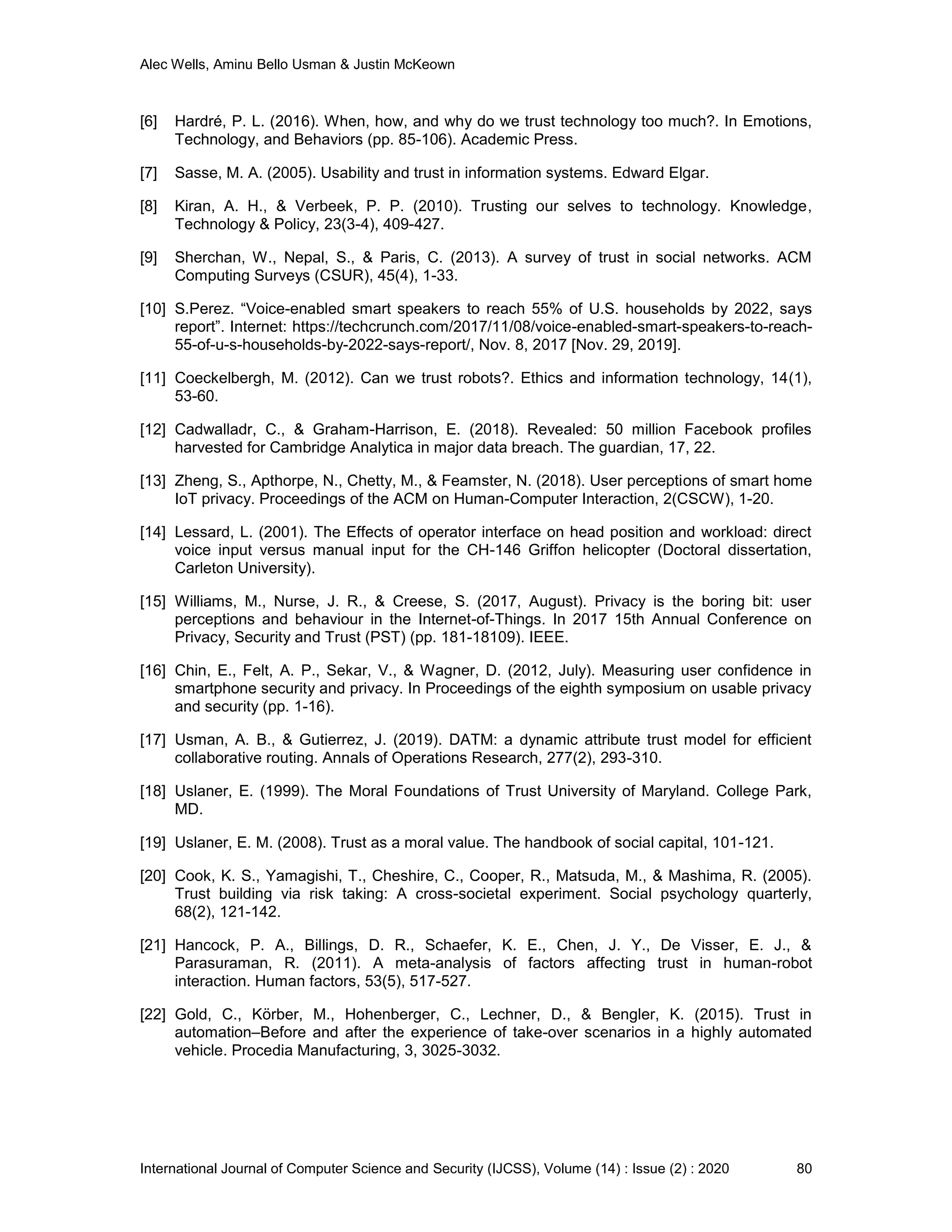 Alec Wells, Aminu Bello Usman & Justin McKeown
International Journal of Computer Science and Security (IJCSS), Volume (14) : Issue (2) : 2020 80
[6] Hardré, P. L. (2016). When, how, and why do we trust technology too much?. In Emotions,
Technology, and Behaviors (pp. 85-106). Academic Press.
[7] Sasse, M. A. (2005). Usability and trust in information systems. Edward Elgar.
[8] Kiran, A. H., & Verbeek, P. P. (2010). Trusting our selves to technology. Knowledge,
Technology & Policy, 23(3-4), 409-427.
[9] Sherchan, W., Nepal, S., & Paris, C. (2013). A survey of trust in social networks. ACM
Computing Surveys (CSUR), 45(4), 1-33.
[10] S.Perez. “Voice-enabled smart speakers to reach 55% of U.S. households by 2022, says
report”. Internet: https://techcrunch.com/2017/11/08/voice-enabled-smart-speakers-to-reach-
55-of-u-s-households-by-2022-says-report/, Nov. 8, 2017 [Nov. 29, 2019].
[11] Coeckelbergh, M. (2012). Can we trust robots?. Ethics and information technology, 14(1),
53-60.
[12] Cadwalladr, C., & Graham-Harrison, E. (2018). Revealed: 50 million Facebook profiles
harvested for Cambridge Analytica in major data breach. The guardian, 17, 22.
[13] Zheng, S., Apthorpe, N., Chetty, M., & Feamster, N. (2018). User perceptions of smart home
IoT privacy. Proceedings of the ACM on Human-Computer Interaction, 2(CSCW), 1-20.
[14] Lessard, L. (2001). The Effects of operator interface on head position and workload: direct
voice input versus manual input for the CH-146 Griffon helicopter (Doctoral dissertation,
Carleton University).
[15] Williams, M., Nurse, J. R., & Creese, S. (2017, August). Privacy is the boring bit: user
perceptions and behaviour in the Internet-of-Things. In 2017 15th Annual Conference on
Privacy, Security and Trust (PST) (pp. 181-18109). IEEE.
[16] Chin, E., Felt, A. P., Sekar, V., & Wagner, D. (2012, July). Measuring user confidence in
smartphone security and privacy. In Proceedings of the eighth symposium on usable privacy
and security (pp. 1-16).
[17] Usman, A. B., & Gutierrez, J. (2019). DATM: a dynamic attribute trust model for efficient
collaborative routing. Annals of Operations Research, 277(2), 293-310.
[18] Uslaner, E. (1999). The Moral Foundations of Trust University of Maryland. College Park,
MD.
[19] Uslaner, E. M. (2008). Trust as a moral value. The handbook of social capital, 101-121.
[20] Cook, K. S., Yamagishi, T., Cheshire, C., Cooper, R., Matsuda, M., & Mashima, R. (2005).
Trust building via risk taking: A cross-societal experiment. Social psychology quarterly,
68(2), 121-142.
[21] Hancock, P. A., Billings, D. R., Schaefer, K. E., Chen, J. Y., De Visser, E. J., &
Parasuraman, R. (2011). A meta-analysis of factors affecting trust in human-robot
interaction. Human factors, 53(5), 517-527.
[22] Gold, C., Körber, M., Hohenberger, C., Lechner, D., & Bengler, K. (2015). Trust in
automation–Before and after the experience of take-over scenarios in a highly automated
vehicle. Procedia Manufacturing, 3, 3025-3032.
 