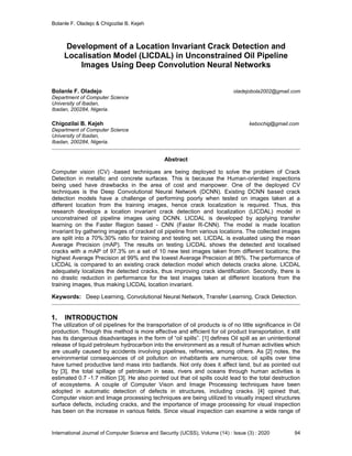 Bolanle F. Oladejo & Chigozilai B. Kejeh
International Journal of Computer Science and Security (IJCSS), Volume (14) : Issue (3) : 2020 94
Development of a Location Invariant Crack Detection and
Localisation Model (LICDAL) in Unconstrained Oil Pipeline
Images Using Deep Convolution Neural Networks
Bolanle F. Oladejo oladejobola2002@gmail.com
Department of Computer Science
University of Ibadan,
Ibadan, 200284, Nigeria.
Chigozilai B. Kejeh kebochig@gmail.com
Department of Computer Science
University of Ibadan,
Ibadan, 200284, Nigeria.
Abstract
Computer vision (CV) -based techniques are being deployed to solve the problem of Crack
Detection in metallic and concrete surfaces. This is because the Human-oriented inspections
being used have drawbacks in the area of cost and manpower. One of the deployed CV
techniques is the Deep Convolutional Neural Network (DCNN). Existing DCNN based crack
detection models have a challenge of performing poorly when tested on images taken at a
different location from the training images, hence crack localization is required. Thus, this
research develops a location invariant crack detection and localization (LICDAL) model in
unconstrained oil pipeline images using DCNN. LICDAL is developed by applying transfer
learning on the Faster Region based - CNN (Faster R-CNN). The model is made location
invariant by gathering images of cracked oil pipeline from various locations. The collected images
are split into a 70%:30% ratio for training and testing set. LICDAL is evaluated using the mean
Average Precision (mAP). The results on testing LICDAL shows the detected and localised
cracks with a mAP of 97.3% on a set of 10 new test images taken from different locations; the
highest Average Precision at 99% and the lowest Average Precision at 86%. The performance of
LICDAL is compared to an existing crack detection model which detects cracks alone. LICDAL
adequately localizes the detected cracks, thus improving crack identification. Secondly, there is
no drastic reduction in performance for the test images taken at different locations from the
training images, thus making LICDAL location invariant.
Keywords: Deep Learning, Convolutional Neural Network, Transfer Learning, Crack Detection.
1. INTRODUCTION
The utilization of oil pipelines for the transportation of oil products is of no little significance in Oil
production. Though this method is more effective and efficient for oil product transportation, it still
has its dangerous disadvantages in the form of “oil spills”. [1] defines Oil spill as an unintentional
release of liquid petroleum hydrocarbon into the environment as a result of human activities which
are usually caused by accidents involving pipelines, refineries, among others. As [2] notes, the
environmental consequences of oil pollution on inhabitants are numerous; oil spills over time
have turned productive land mass into badlands. Not only does it affect land, but as pointed out
by [3], the total spillage of petroleum in seas, rivers and oceans through human activities is
estimated 0.7 -1.7 million [3]. He also pointed out that oil spills could lead to the total destruction
of ecosystems. A couple of Computer Vison and Image Processing techniques have been
adopted in automatic detection of defects in structures, including cracks. [4] opined that,
Computer vision and Image processing techniques are being utilized to visually inspect structures
surface defects, including cracks, and the importance of image processing for visual inspection
has been on the increase in various fields. Since visual inspection can examine a wide range of
 